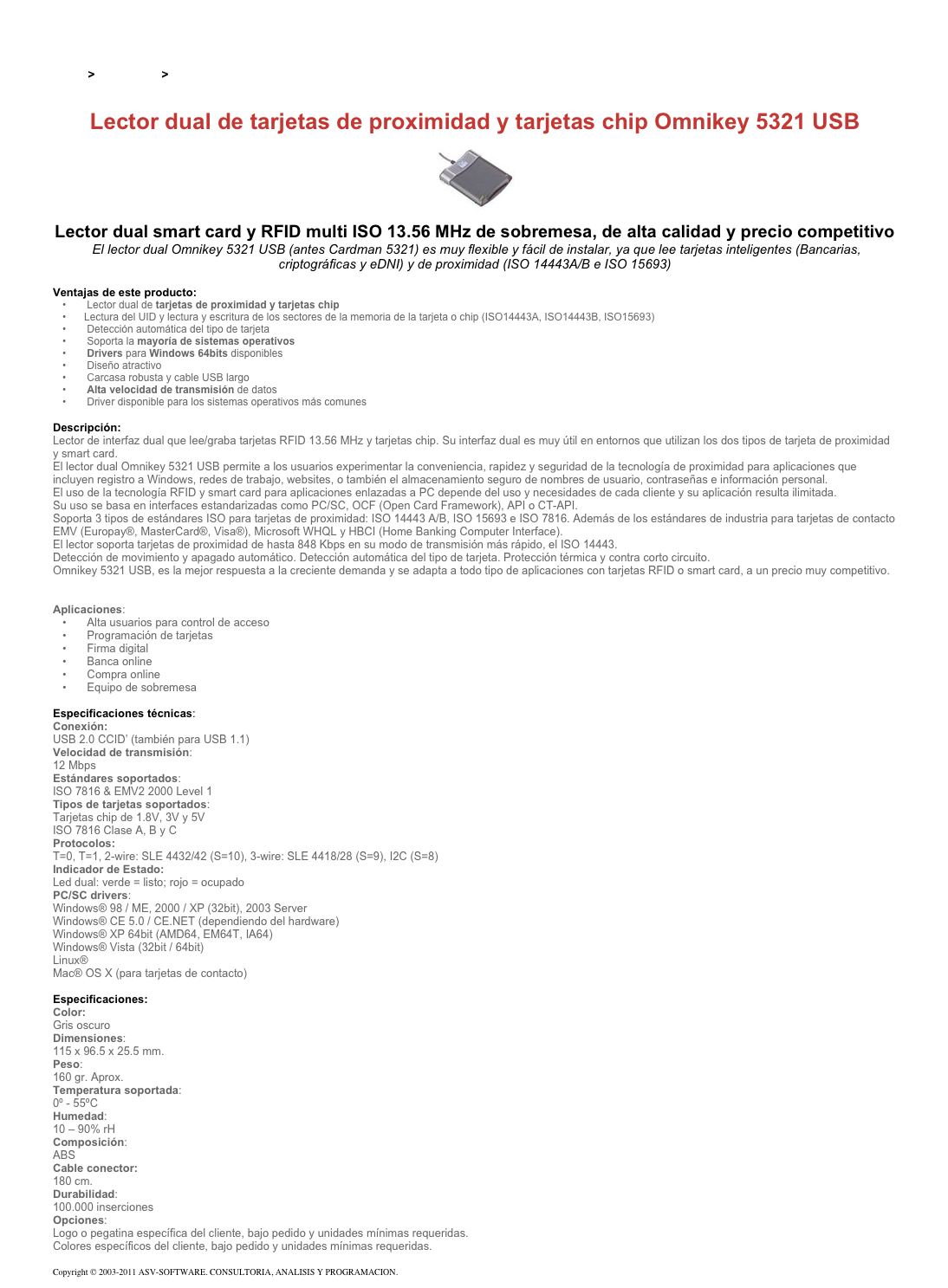 &#10;&#10;Inicio &gt; Productos &gt; Lectores y grabadores RFID 13,56 Mhz&#10;&#10;Lector dual de tarjetas de proximidad y tarjetas chip Omnikey 5321 USB&#10;￼&#10;Lector dual smart card y RFID multi ISO 13.56 MHz de sobremesa, de alta calidad y precio competitivo&#10; El lector dual Omnikey 5321 USB (antes Cardman 5321) es muy flexible y fácil de instalar, ya que lee tarjetas inteligentes (Bancarias, criptográficas y eDNI) y de proximidad (ISO 14443A/B e ISO 15693)&#10;&#10;Ventajas de este producto:&#10; Lector dual de tarjetas de proximidad y tarjetas chip&#10;Lectura del UID y lectura y escritura de los sectores de la memoria de la tarjeta o chip (ISO14443A, ISO14443B, ISO15693)&#10; Detección automática del tipo de tarjeta&#10; Soporta la mayoría de sistemas operativos &#10; Drivers para Windows 64bits disponibles&#10; Diseño atractivo&#10; Carcasa robusta y cable USB largo&#10; Alta velocidad de transmisión de datos&#10; Driver disponible para los sistemas operativos más comunes&#10;&#10;Descripción:&#10;Lector de interfaz dual que lee/graba tarjetas RFID 13.56 MHz y tarjetas chip. Su interfaz dual es muy útil en entornos que utilizan los dos tipos de tarjeta de proximidad y smart card.&#10;El lector dual Omnikey 5321 USB permite a los usuarios experimentar la conveniencia, rapidez y seguridad de la tecnología de proximidad para aplicaciones que incluyen registro a Windows, redes de trabajo, websites, o también el almacenamiento seguro de nombres de usuario, contraseñas e información personal.&#10;El uso de la tecnología RFID y smart card para aplicaciones enlazadas a PC depende del uso y necesidades de cada cliente y su aplicación resulta ilimitada.&#10;Su uso se basa en interfaces estandarizadas como PC/SC, OCF (Open Card Framework), API o CT-API.&#10;Soporta 3 tipos de estándares ISO para tarjetas de proximidad: ISO 14443 A/B, ISO 15693 e ISO 7816. Además de los estándares de industria para tarjetas de contacto EMV (Europay®, MasterCard®, Visa®), Microsoft WHQL y HBCI (Home Banking Computer Interface).&#10;El lector soporta tarjetas de proximidad de hasta 848 Kbps en su modo de transmisión más rápido, el ISO 14443. Detección de movimiento y apagado automático. Detección automática del tipo de tarjeta. Protección térmica y contra corto circuito.  Omnikey 5321 USB, es la mejor respuesta a la creciente demanda y se adapta a todo tipo de aplicaciones con tarjetas RFID o smart card, a un precio muy competitivo.&#10;Ver también Lector RFID de tarjetas de proximidad Omnikey 5321CR USB &#10; &#10;Aplicaciones:&#10; Alta usuarios para control de acceso&#10; Programación de tarjetas&#10; Firma digital&#10; Banca online&#10; Compra online&#10; Equipo de sobremesa&#10;&#10;Especificaciones técnicas:&#10;Conexión:&#10;USB 2.0 CCID’ (también para USB 1.1)&#10;Velocidad de transmisión:&#10;12 Mbps&#10;Estándares soportados:&#10;ISO 7816 &amp; EMV2 2000 Level 1&#10;Tipos de tarjetas soportados:&#10;Tarjetas chip de 1.8V, 3V y 5V ISO 7816 Clase A, B y C Protocolos:&#10;T=0, T=1, 2-wire: SLE 4432/42 (S=10), 3-wire: SLE 4418/28 (S=9), I2C (S=8)&#10;Indicador de Estado:&#10;Led dual: verde=listo; rojo=ocupado&#10;PC/SC drivers:&#10;Windows® 98 / ME, 2000 / XP (32bit), 2003 Server Windows® CE 5.0 / CE.NET (dependiendo del hardware) Windows® XP 64bit (AMD64, EM64T, IA64) Windows® Vista (32bit / 64bit) Linux® Mac® OS X (para tarjetas de contacto)  &#10;Especificaciones:&#10;Color:&#10;Gris oscuro&#10;Dimensiones:&#10;115 x 96.5 x 25.5 mm.&#10;Peso:&#10;160 gr. Aprox.&#10;Temperatura soportada:&#10;0º - 55ºC&#10;Humedad:&#10;10 – 90% rH&#10;Composición:&#10;ABS&#10;Cable conector:&#10;180 cm.&#10;Durabilidad:&#10;100.000 inserciones&#10;Opciones:&#10;Logo o pegatina específica del cliente, bajo pedido y unidades mínimas requeridas.  Colores específicos del cliente, bajo pedido y unidades mínimas requeridas.&#10;&#10;Copyright © 2003-2011 ASV-SOFTWARE. CONSULTORIA, ANALISIS Y PROGRAMACION. Condiciones.&#10;