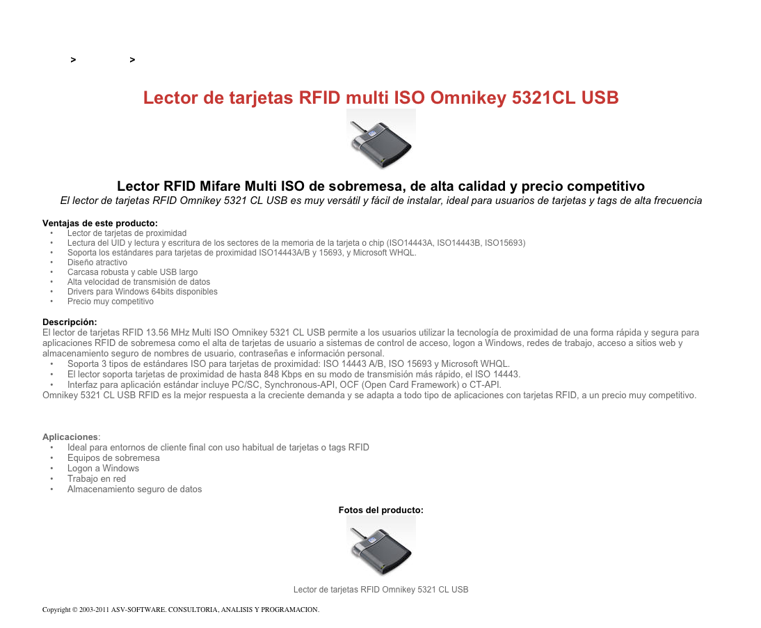 &#10;&#10;Inicio &gt; Productos &gt; Lectores y grabadores RFID 13,56 Mhz&#10;&#10;Lector de tarjetas RFID multi ISO Omnikey 5321CL USB&#10;￼&#10;Lector RFID Mifare Multi ISO de sobremesa, de alta calidad y precio competitivo&#10;El lector de tarjetas RFID Omnikey 5321 CL USB es muy versátil y fácil de instalar, ideal para usuarios de tarjetas y tags de alta frecuencia&#10;&#10;Ventajas de este producto:&#10;Lector de tarjetas de proximidad&#10;Lectura del UID y lectura y escritura de los sectores de la memoria de la tarjeta o chip (ISO14443A, ISO14443B, ISO15693)&#10;Soporta los estándares para tarjetas de proximidad ISO14443A/B y 15693, y Microsoft WHQL.&#10;Diseño atractivo&#10;Carcasa robusta y cable USB largo&#10;Alta velocidad de transmisión de datos&#10;Drivers para Windows 64bits disponibles&#10;Precio muy competitivo&#10;&#10;Descripción:&#10;El lector de tarjetas RFID 13.56 MHz Multi ISO Omnikey 5321 CL USB permite a los usuarios utilizar la tecnología de proximidad de una forma rápida y segura para aplicaciones RFID de sobremesa como el alta de tarjetas de usuario a sistemas de control de acceso, logon a Windows, redes de trabajo, acceso a sitios web y almacenamiento seguro de nombres de usuario, contraseñas e información personal.&#10;Soporta 3 tipos de estándares ISO para tarjetas de proximidad: ISO 14443 A/B, ISO 15693 y Microsoft WHQL.&#10;El lector soporta tarjetas de proximidad de hasta 848 Kbps en su modo de transmisión más rápido, el ISO 14443.&#10;Interfaz para aplicación estándar incluye PC/SC, Synchronous-API, OCF (Open Card Framework) o CT-API.&#10;Omnikey 5321 CL USB RFID es la mejor respuesta a la creciente demanda y se adapta a todo tipo de aplicaciones con tarjetas RFID, a un precio muy competitivo.&#10;Ver también Lector RFID de tarjetas de proximidad Omnikey 5321CR USB  &#10;Ver también Lector dual de tarjetas de proximidad y smart card Omnikey 5321 USB&#10;&#10;Aplicaciones:&#10;Ideal para entornos de cliente final con uso habitual de tarjetas o tags RFID&#10;Equipos de sobremesa&#10;Logon a Windows&#10;Trabajo en red&#10;Almacenamiento seguro de datos&#10;&#10;Fotos del producto:&#10;￼&#10;Lector de tarjetas RFID Omnikey 5321 CL USB&#10;&#10;Copyright © 2003-2011 ASV-SOFTWARE. CONSULTORIA, ANALISIS Y PROGRAMACION. Condiciones.&#10;