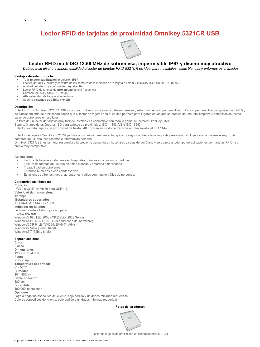 &#10;&#10;Inicio &gt; Productos &gt; Lectores y grabadores RFID 13,56 Mhz&#10;&#10;Lector RFID de tarjetas de proximidad Omnikey 5321CR USB&#10;￼&#10;Lector RFID multi ISO 13.56 MHz de sobremesa, impermeable IP67 y diseño muy atractivo&#10; Debido a su diseño e impermeabilidad el lector de tarjetas RFID 5321CR es ideal para hospitales, salas blancas y entornos esterilizados &#10;&#10;Ventajas de este producto:&#10;Total impermeabilización, protección IP67 &#10;Lectura del UID y lectura y escritura de los sectores de la memoria de la tarjeta o chip (ISO14443A, ISO14443B, ISO15693)&#10;Acabado moderno y con diseño muy atractivo &#10;Lector RFID de tarjetas de proximidad de alta frecuencia&#10;Carcasa robusta y cable USB largo&#10;Alta velocidad de transmisión de datos&#10;Soporta sistemas de 32bits y 64bits &#10;&#10;Descripción:&#10;El lector RFID Omnikey 5321CR USB incorpora un diseño muy atractivo de sobremesa y está totalmente impermeabilizado. Esta impermeabilización (protección IP67) y su funcionamiento de proximidad hacen que el lector de tarjetas sea el equipo perfecto para lugares en los que se precisa de una total limpieza y esterilización, como salas de quirófanos u hospitales.&#10;Se trata de un lector de tarjetas muy fácil de instalar y es compatible con toda la gama de lectores Omnikey 5321.&#10;Soporta 3 tipos de estándares ISO para tarjetas de proximidad: ISO 14443 A/B e ISO 15693. El lector soporta tarjetas de proximidad de hasta 848 Kbps en su modo de transmisión más rápido, el ISO 14443.   &#10;El lector de tarjetas Omnikey 5321CR permite al usuario experimentar la rapidez y seguridad de la tecnología de proximidad, incluyendo el almacenaje seguro de nombres de usuario, contraseñas e información personal.&#10;Omnikey 5321 USB, es la mejor respuesta a la creciente demanda en hospitales y salas de quirófano y se adapta a todo tipo de aplicaciones con tarjetas RFID, a un precio muy competitivo.&#10;Ver también Lector dual de tarjetas de proximidad y tarjetas chip Omnikey 5321 USB &#10;&#10;Aplicaciones: &#10; Lectura de tarjetas ciudadanas en hospitales, clínicas y consultorios médicos.&#10; Lectura de tarjetas de usuario en salas blancas y entornos esterilizados.&#10; Trazabilidad en quirófanos.&#10; Entornos húmedos o con condensación.&#10; Estaciones de trenes, metro, aeropuertos y sitios con mucho tráfico de personas.&#10;&#10;Características técnicas: &#10;Conexión:  &#10;USB 2.0 CCID’ (también para USB 1.1)&#10;Velocidad de transmisión:  &#10;12 Mbps&#10; Estándares soportados:  &#10;ISO 14443A, 14443B y 15693&#10;Indicador de Estado:  &#10;Led dual: verde=listo; rojo=ocupado&#10;PC/SC drivers: &#10;Windows® 98 / ME, 2000 / XP (32bit), 2003 Server&#10;Windows® CE 5.0 / CE.NET (dependiendo del hardware)&#10;Windows® XP 64bit (AMD64, EM64T, IA64)&#10;Windows® Vista (32bit / 64bit)&#10;Windows® 7 (32bit / 64bit)&#10;&#10;Especificaciones: &#10;Color:  &#10;Blanco&#10;Dimensiones:  &#10;120 x 90 x 24 mm.&#10;Peso: &#10;212 gr. Aprox.&#10;Temperatura soportada:  &#10;0º - 55ºC&#10;Humedad:  &#10;10 – 90% rH&#10;Cable conector:  &#10;180 cm.&#10;Durabilidad:  &#10;100.000 inserciones&#10;Opciones:  &#10;Logo o pegatina específica del cliente, bajo pedido y unidades mínimas requeridas.&#10;Colores específicos del cliente, bajo pedido y unidades mínimas requeridas.&#10; &#10;Fotos del producto:&#10;￼&#10;Lector de tarjetas de proximidad de alta frecuencia 5321CR&#10;&#10;Copyright © 2003-2011 ASV-SOFTWARE. CONSULTORIA, ANALISIS Y PROGRAMACION. Condiciones.&#10;