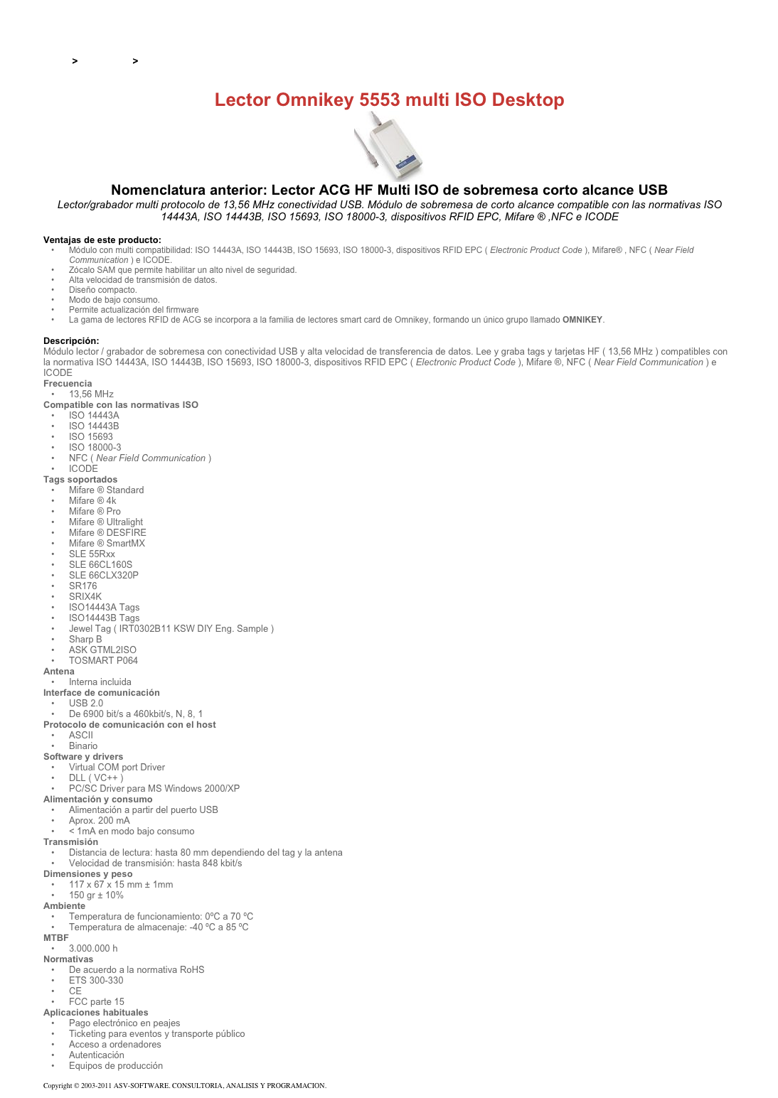 &#10;&#10;Inicio &gt; Productos &gt; Lectores y grabadores RFID 13,56 Mhz&#10;&#10;Lector Omnikey 5553 multi ISO Desktop&#10;￼&#10;Nomenclatura anterior: Lector ACG HF Multi ISO de sobremesa corto alcance USB&#10;Lector/grabador multi protocolo de 13,56 MHz conectividad USB. Módulo de sobremesa de corto alcance compatible con las normativas ISO 14443A, ISO 14443B, ISO 15693, ISO 18000-3, dispositivos RFID EPC, Mifare ® ,NFC e ICODE&#10;&#10;Ventajas de este producto:&#10;Módulo con multi compatibilidad: ISO 14443A, ISO 14443B, ISO 15693, ISO 18000-3, dispositivos RFID EPC ( Electronic Product Code ), Mifare® , NFC ( Near Field Communication ) e ICODE.&#10;Zócalo SAM que permite habilitar un alto nivel de seguridad.&#10;Alta velocidad de transmisión de datos.&#10;Diseño compacto.&#10;Modo de bajo consumo.&#10;Permite actualización del firmware&#10;La gama de lectores RFID de ACG se incorpora a la familia de lectores smart card de Omnikey, formando un único grupo llamado OMNIKEY.&#10;&#10;Descripción:&#10;Módulo lector / grabador de sobremesa con conectividad USB y alta velocidad de transferencia de datos. Lee y graba tags y tarjetas HF ( 13,56 MHz ) compatibles con la normativa ISO 14443A, ISO 14443B, ISO 15693, ISO 18000-3, dispositivos RFID EPC ( Electronic Product Code ), Mifare ®, NFC ( Near Field Communication ) e ICODE&#10;Frecuencia&#10;13,56 MHz&#10;Compatible con las normativas ISO&#10;ISO 14443A&#10;ISO 14443B&#10;ISO 15693&#10;ISO 18000-3&#10;NFC ( Near Field Communication )&#10;ICODE&#10;Tags soportados&#10;Mifare ® Standard&#10;Mifare ® 4k&#10;Mifare ® Pro&#10;Mifare ® Ultralight&#10;Mifare ® DESFIRE&#10;Mifare ® SmartMX&#10;SLE 55Rxx&#10;SLE 66CL160S&#10;SLE 66CLX320P&#10;SR176&#10;SRIX4K&#10;ISO14443A Tags&#10;ISO14443B Tags&#10;Jewel Tag ( IRT0302B11 KSW DIY Eng. Sample )&#10;Sharp B&#10;ASK GTML2ISO&#10;TOSMART P064&#10;Antena&#10;Interna incluida&#10;Interface de comunicación&#10;USB 2.0&#10;De 6900 bit/s a 460kbit/s, N, 8, 1&#10;Protocolo de comunicación con el host&#10;ASCII&#10;Binario&#10;Software y drivers&#10;Virtual COM port Driver&#10;DLL ( VC++ )&#10;PC/SC Driver para MS Windows 2000/XP&#10;Alimentación y consumo&#10;Alimentación a partir del puerto USB&#10;Aprox. 200 mA&#10;&lt; 1mA en modo bajo consumo&#10;Transmisión&#10;Distancia de lectura: hasta 80 mm dependiendo del tag y la antena&#10;Velocidad de transmisión: hasta 848 kbit/s&#10;Dimensiones y peso&#10;117 x 67 x 15 mm ± 1mm&#10;150 gr ± 10%&#10;Ambiente&#10;Temperatura de funcionamiento: 0ºC a 70 ºC&#10;Temperatura de almacenaje: -40 ºC a 85 ºC&#10;MTBF&#10;3.000.000 h&#10;Normativas&#10;De acuerdo a la normativa RoHS&#10;ETS 300-330&#10;CE&#10;FCC parte 15&#10;Aplicaciones habituales&#10;Pago electrónico en peajes&#10;Ticketing para eventos y transporte público&#10;Acceso a ordenadores&#10;Autenticación&#10;Equipos de producción&#10;&#10;Copyright © 2003-2011 ASV-SOFTWARE. CONSULTORIA, ANALISIS Y PROGRAMACION. Condiciones.&#10;