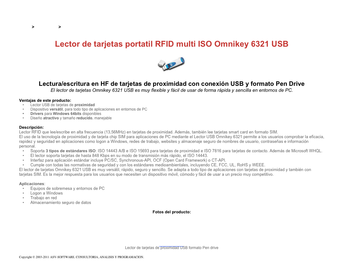 &#10;&#10;Inicio &gt; Productos &gt; Lectores y grabadores RFID 13,56 Mhz&#10;&#10;Lector de tarjetas portatil RFID multi ISO Omnikey 6321 USB&#10;￼&#10;Lectura/escritura en HF de tarjetas de proximidad con conexión USB y formato Pen Drive&#10;El lector de tarjetas Omnikey 6321 USB es muy flexible y fácil de usar de forma rápida y sencilla en entornos de PC.&#10;&#10;Ventajas de este producto:&#10;Lector USB de tarjetas de proximidad&#10;Dispositivo versátil, para todo tipo de aplicaciones en entornos de PC&#10;Drivers para Windows 64bits disponibles&#10;Diseño atractivo y tamaño reducido, manejable&#10;&#10;Descripción:&#10;Lector RFID que lee/escribe en alta frecuencia (13,56MHz) en tarjetas de proximidad. Además, también lee tarjetas smart card en formato SIM.&#10;El uso de la tecnología de proximidad y de tarjeta chip SIM para aplicaciones de PC mediante el Lector USB Omnikey 6321 permite a los usuarios comprobar la eficacia, rapidez y seguridad en aplicaciones como logon a Windows, redes de trabajo, websites y almacenaje seguro de nombres de usuario, contraseñas e información personal.&#10;Soporta 3 tipos de estándares ISO: ISO 14443 A/B e ISO 15693 para tarjetas de proximidad e ISO 7816 para tarjetas de contacto. Además de Microsoft WHQL.&#10;El lector soporta tarjetas de hasta 848 Kbps en su modo de transmisión más rápido, el ISO 14443.&#10;Interfaz para aplicación estándar incluye PC/SC, Synchronous-API, OCF (Open Card Framework) o CT-API.&#10;Cumple con todas las normativas de seguridad y con los estándares medioambientales, incluyendo CE, FCC, UL, RoHS y WEEE.&#10;El lector de tarjetas Omnikey 6321 USB es muy versátil, rápido, seguro y sencillo. Se adapta a todo tipo de aplicaciones con tarjetas de proximidad y también con tarjetas SIM. Es la mejor respuesta para los usuarios que necesiten un dispositivo móvil, cómodo y fácil de usar a un precio muy competitivo.&#10;&#10;Aplicaciones:&#10;Equipos de sobremesa y entornos de PC&#10;Logon a Windows&#10;Trabajo en red&#10;Almacenamiento seguro de datos&#10;&#10;Fotos del producto:&#10;￼&#10;Lector de tarjetas de proximidad USB formato Pen drive&#10;&#10;Copyright © 2003-2011 ASV-SOFTWARE. CONSULTORIA, ANALISIS Y PROGRAMACION. Condiciones.&#10;