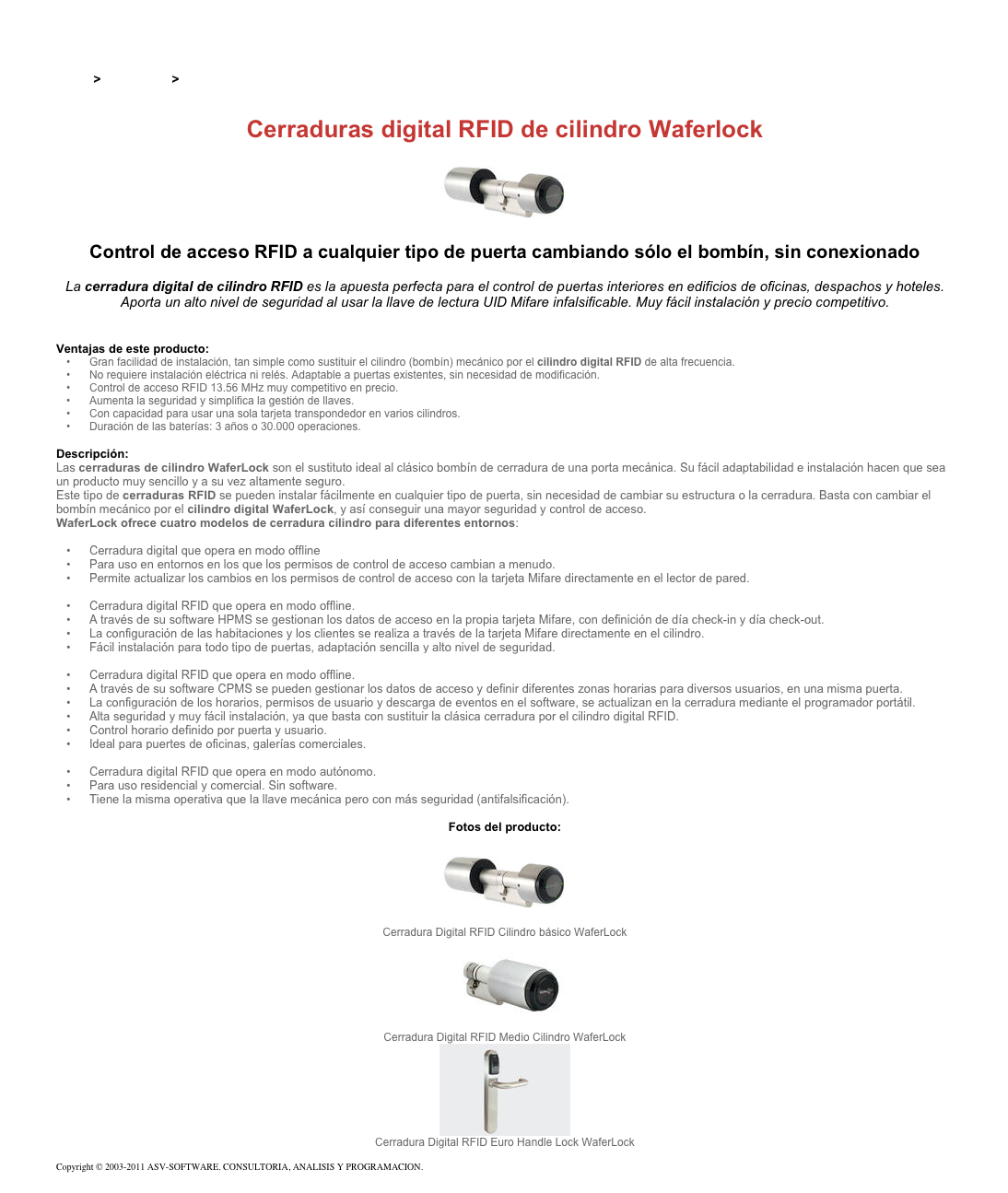 &#10;&#10;Inicio &gt; Productos &gt; Cerraduras electrónicas RFID&#10;&#10;Cerraduras digital RFID de cilindro Waferlock&#10;￼ Control de acceso RFID a cualquier tipo de puerta cambiando sólo el bombín, sin conexionado&#10;&#10;La cerradura digital de cilindro RFID es la apuesta perfecta para el control de puertas interiores en edificios de oficinas, despachos y hoteles. Aporta un alto nivel de seguridad al usar la llave de lectura UID Mifare infalsificable. Muy fácil instalación y precio competitivo. &#10;&#10;&#10;Ventajas de este producto:&#10;Gran facilidad de instalación, tan simple como sustituir el cilindro (bombín) mecánico por el cilindro digital RFID de alta frecuencia.&#10;No requiere instalación eléctrica ni relés. Adaptable a puertas existentes, sin necesidad de modificación.&#10;Control de acceso RFID 13.56 MHz muy competitivo en precio.&#10;Aumenta la seguridad y simplifica la gestión de llaves.&#10;Con capacidad para usar una sola tarjeta transpondedor en varios cilindros.&#10;Duración de las baterías: 3 años o 30.000 operaciones.&#10;&#10;Descripción:&#10;Las cerraduras de cilindro WaferLock son el sustituto ideal al clásico bombín de cerradura de una porta mecánica. Su fácil adaptabilidad e instalación hacen que sea un producto muy sencillo y a su vez altamente seguro.&#10;Este tipo de cerraduras RFID se pueden instalar fácilmente en cualquier tipo de puerta, sin necesidad de cambiar su estructura o la cerradura. Basta con cambiar el bombín mecánico por el cilindro digital WaferLock, y así conseguir una mayor seguridad y control de acceso.&#10;WaferLock ofrece cuatro modelos de cerradura cilindro para diferentes entornos:&#10;Cerradura digital RFID de cilindro e-Link WCL-7500 &#10;Cerradura digital que opera en modo offline&#10;Para uso en entornos en los que los permisos de control de acceso cambian a menudo.&#10;Permite actualizar los cambios en los permisos de control de acceso con la tarjeta Mifare directamente en el lector de pared.&#10;Cerradura digital RFID de cilindro offline para uso en hoteles WCL-7300 &#10;Cerradura digital RFID que opera en modo offline.&#10;A través de su software HPMS se gestionan los datos de acceso en la propia tarjeta Mifare, con definición de día check-in y día check-out.&#10;La configuración de las habitaciones y los clientes se realiza a través de la tarjeta Mifare directamente en el cilindro.&#10;Fácil instalación para todo tipo de puertas, adaptación sencilla y alto nivel de seguridad.&#10;Cerradura digital RFID de cilindro offline para uso en oficinas WCL-7000&#10;Cerradura digital RFID que opera en modo offline.&#10;A través de su software CPMS se pueden gestionar los datos de acceso y definir diferentes zonas horarias para diversos usuarios, en una misma puerta.&#10;La configuración de los horarios, permisos de usuario y descarga de eventos en el software, se actualizan en la cerradura mediante el programador portátil.&#10;Alta seguridad y muy fácil instalación, ya que basta con sustituir la clásica cerradura por el cilindro digital RFID.&#10;Control horario definido por puerta y usuario.&#10;Ideal para puertes de oficinas, galerías comerciales.&#10;Cerradura digital RFID de cilindro autónomo WCL-7100&#10;Cerradura digital RFID que opera en modo autónomo.&#10;Para uso residencial y comercial. Sin software.&#10;Tiene la misma operativa que la llave mecánica pero con más seguridad (antifalsificación).&#10;&#10;Fotos del producto:&#10;￼&#10;Cerradura Digital RFID Cilindro básico WaferLock&#10;￼&#10;Cerradura Digital RFID Medio Cilindro WaferLock&#10;￼&#10;Cerradura Digital RFID Euro Handle Lock WaferLock&#10;&#10;Copyright © 2003-2011 ASV-SOFTWARE. CONSULTORIA, ANALISIS Y PROGRAMACION. Condiciones.&#10;