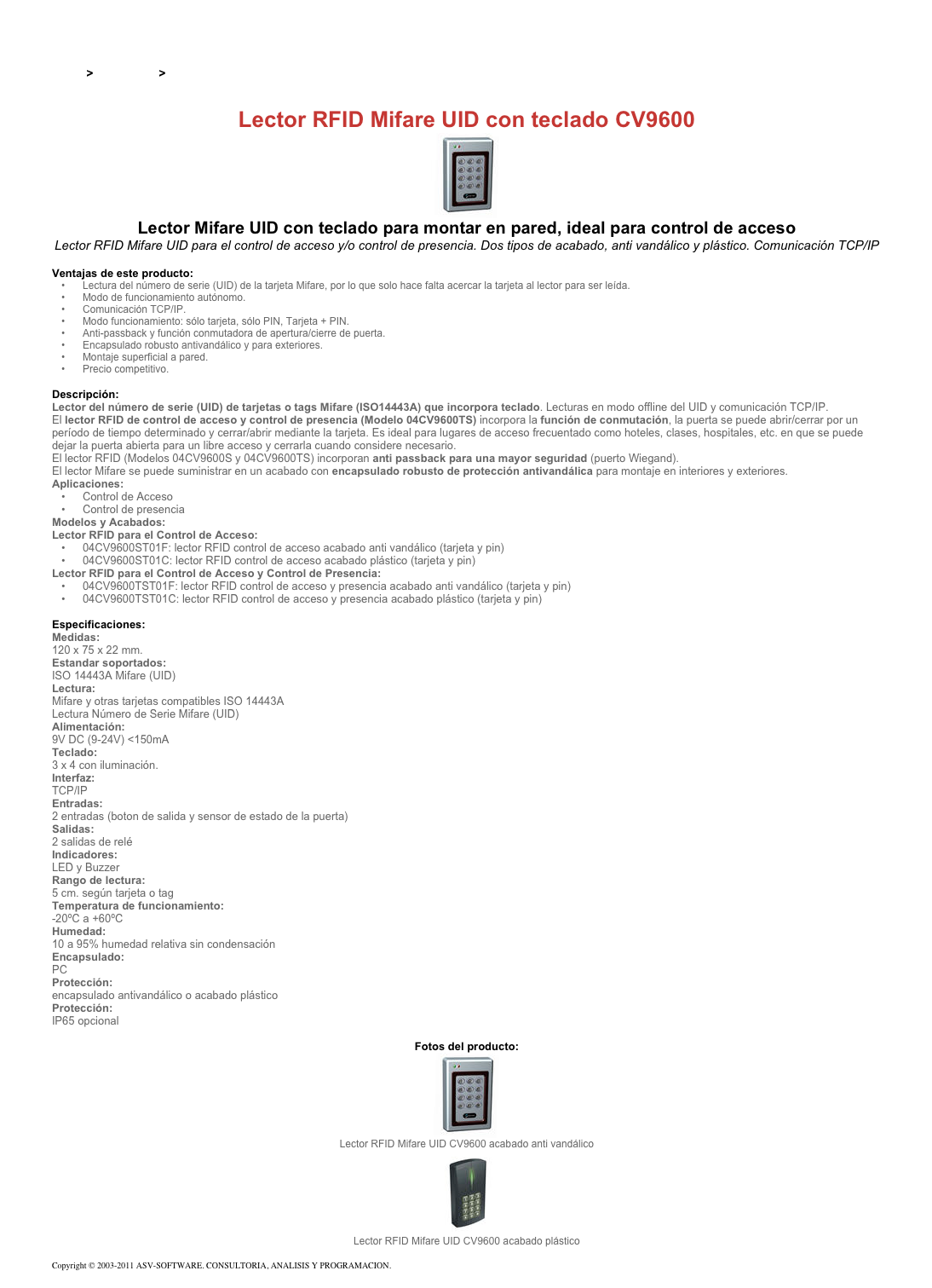 &#10;&#10;Inicio &gt; Productos &gt; Lectores y grabadores RFID 13,56 Mhz&#10;&#10;Lector RFID Mifare UID con teclado CV9600&#10;￼&#10;Lector Mifare UID con teclado para montar en pared, ideal para control de acceso&#10;Lector RFID Mifare UID para el control de acceso y/o control de presencia. Dos tipos de acabado, anti vandálico y plástico. Comunicación TCP/IP&#10;&#10;Ventajas de este producto:&#10;Lectura del número de serie (UID) de la tarjeta Mifare, por lo que solo hace falta acercar la tarjeta al lector para ser leída. &#10;Modo de funcionamiento autónomo. &#10;Comunicación TCP/IP. &#10;Modo funcionamiento: sólo tarjeta, sólo PIN, Tarjeta + PIN.&#10;Anti-passback y función conmutadora de apertura/cierre de puerta.&#10;Encapsulado robusto antivandálico y para exteriores.&#10;Montaje superficial a pared.&#10;Precio competitivo. &#10;&#10;Descripción:&#10;Lector del número de serie (UID) de tarjetas o tags Mifare (ISO14443A) que incorpora teclado. Lecturas en modo offline del UID y comunicación TCP/IP.&#10;El lector RFID de control de acceso y control de presencia (Modelo 04CV9600TS) incorpora la función de conmutación, la puerta se puede abrir/cerrar por un período de tiempo determinado y cerrar/abrir mediante la tarjeta. Es ideal para lugares de acceso frecuentado como hoteles, clases, hospitales, etc. en que se puede dejar la puerta abierta para un libre acceso y cerrarla cuando considere necesario.  El lector RFID (Modelos 04CV9600S y 04CV9600TS) incorporan anti passback para una mayor seguridad (puerto Wiegand).&#10;El lector Mifare se puede suministrar en un acabado con encapsulado robusto de protección antivandálica para montaje en interiores y exteriores.&#10;Aplicaciones: &#10;Control de Acceso&#10;Control de presencia&#10;Modelos y Acabados:&#10;Lector RFID para el Control de Acceso:&#10;04CV9600ST01F: lector RFID control de acceso acabado anti vandálico (tarjeta y pin) &#10;04CV9600ST01C: lector RFID control de acceso acabado plástico (tarjeta y pin)&#10;Lector RFID para el Control de Acceso y Control de Presencia: &#10;04CV9600TST01F: lector RFID control de acceso y presencia acabado anti vandálico (tarjeta y pin)&#10;04CV9600TST01C: lector RFID control de acceso y presencia acabado plástico (tarjeta y pin)&#10;&#10;Especificaciones: &#10;Medidas:&#10;120 x 75 x 22 mm.&#10;Estandar soportados:&#10;ISO 14443A Mifare (UID)&#10;Lectura:&#10;Mifare y otras tarjetas compatibles ISO 14443A Lectura Número de Serie Mifare (UID)&#10;Alimentación:&#10;9V DC (9-24V) &lt;150mA&#10;Teclado:&#10;3 x 4 con iluminación.&#10;Interfaz:&#10;TCP/IP&#10;Entradas:&#10;2 entradas (boton de salida y sensor de estado de la puerta)&#10;Salidas:&#10;2 salidas de relé&#10;Indicadores:&#10;LED y Buzzer&#10;Rango de lectura:&#10;5 cm. según tarjeta o tag&#10;Temperatura de funcionamiento:&#10;-20ºC a +60ºC&#10;Humedad:&#10;10 a 95% humedad relativa sin condensación&#10;Encapsulado:&#10;PC&#10;Protección:&#10;encapsulado antivandálico o acabado plástico&#10;Protección:&#10;IP65 opcional&#10;&#10;Fotos del producto:&#10;￼&#10;Lector RFID Mifare UID CV9600 acabado anti vandálico&#10;￼&#10;Lector RFID Mifare UID CV9600 acabado plástico&#10;&#10;Copyright © 2003-2011 ASV-SOFTWARE. CONSULTORIA, ANALISIS Y PROGRAMACION. Condiciones.&#10;
