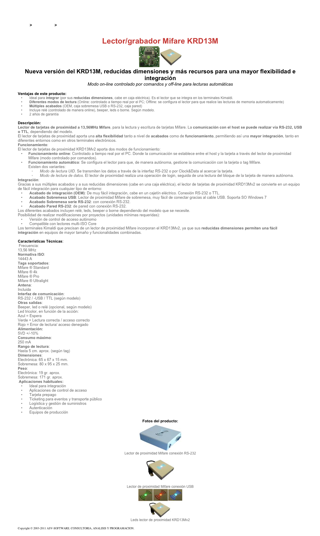 &#10;&#10;Inicio &gt; Productos &gt; Lectores y grabadores RFID 13,56 Mhz&#10;&#10;Lector/grabador Mifare KRD13M&#10;￼&#10;Nueva versión del KRD13M, reducidas dimensiones y más recursos para una mayor flexibilidad e integración&#10;Modo on-line controlado por comandos y off-line para lecturas automáticas  &#10;&#10;Ventajas de este producto:&#10; Ideal para integrar (por sus reducidas dimensiones, cabe en caja eléctrica). Es el lector que se integra en los terminales Kimaldi.&#10; Diferentes modos de lectura (Online: controlado a tiempo real por el PC; Offline: se configura el lector para que realice las lecturas de memoria automaticamente)&#10; Múltiples acabados (OEM, caja sobremesa USB o RS-232, caja pared)&#10; Incluye relé (controlado de manera online), beeper, leds o borne. Según modelo.&#10; 2 años de garantía&#10;&#10;Descripción:&#10;Lector de tarjetas de proximidad a 13,56MHz Mifare, para la lectura y escritura de tarjetas Mifare. La comunicación con el host se puede realizar vía RS-232, USB o TTL, dependiendo del modelo.&#10;El lector de tarjetas de proximidad aporta una alta flexibilidad tanto a nivel de acabados como de funcionamiento, permitiendo así una mayor integración, tanto en diferentes entornos como en otros terminales electrónicos.&#10;Funcionamiento:&#10;El lector de tarjetas de proximidad KRD13Mv2 aporta dos modos de funcionamiento:&#10;Funcionamiento online: Controlado a tiempo real por el PC. Donde la comunicación se establece entre el host y la tarjeta a través del lector de proximidad Mifare (modo controlado por comandos).&#10;Funcionamiento automático: Se configura el lector para que, de manera autónoma, gestione la comunicación con la tarjeta o tag Mifare. Existen dos variantes: &#10; Modo de lectura UID. Se transmiten los datos a través de la interfaz RS-232 o por Clock&amp;Data al acercar la tarjeta.&#10; Modo de lectura de datos. El lector de proximidad realiza una operación de login, seguida de una lectura del bloque de la tarjeta de manera autónoma.&#10;Integración:&#10;Gracias a sus múltiples acabados y a sus reducidas dimensiones (cabe en una caja eléctrica), el lector de tarjetas de proximidad KRD13Mv2 se convierte en un equipo de fácil integración para cualquier tipo de entorno:&#10; Acabado de integración (OEM): De muy fácil integración, cabe en un cajetín eléctrico. Conexión RS-232 o TTL.&#10; Acabado Sobremesa USB: Lector de proximidad Mifare de sobremesa, muy fácil de conectar gracias al cable USB. Soporta SO Windows 7&#10; Acabado Sobremesa serie RS-232: con conexión RS-232.&#10; Acabado Pared RS-232: de pared con conexión RS-232.&#10;Los diferentes acabados incluyen relé, leds, beeper o borne dependiendo del modelo que se necesite.&#10;Posibilidad de realizar modificaciones por proyectos (unidades mínimas requeridas):&#10; Versión de control de acceso autónomo&#10; Compatible con lectores multi-ISO Core&#10;Los terminales Kimaldi que precisan de un lector de proximidad Mifare incorporan el KRD13Mv2, ya que sus reducidas dimensiones permiten una fácil integración en equipos de mayor tamaño y funcionalidades combinadas.&#10;&#10;Características Técnicas:&#10; Frecuencia:&#10;13,56 MHz&#10;Normativa ISO:&#10;14443 A&#10;Tags soportados:&#10;Mifare ® Standard&#10;Mifare ® 4k&#10;Mifare ® Pro&#10;Mifare ® Ultralight&#10;Antena:&#10;Incluida&#10;Interfaz de comunicación:&#10;RS-232 / -USB / TTL (según modelo)&#10;Otras salidas:&#10;Beeper, led o relé (opcional, según modelo)&#10;Led tricolor, en función de la acción: Azul=Espera  Verde=Lectura correcta / acceso correcto Rojo=Error de lectura/ acceso denegado  Alimentación:&#10;5VD +/-10%&#10;Consumo máximo:&#10;250 mA&#10;Rango de lectura:&#10;Hasta 5 cm. aprox. (según tag)&#10;Dimensiones:&#10;Electrónica: 65 x 67 x 15 mm.&#10;Sobremesa: 80 x 95 x 25 mm.&#10;Peso:&#10;Electrónica: 19 gr. aprox.&#10;Sobremesa: 171 gr. aprox.&#10; Aplicaciones habituales:&#10; Ideal para integración&#10; Aplicaciones de control de acceso&#10; Tarjeta prepago&#10; Ticketing para eventos y transporte público&#10; Logística y gestión de suministros&#10; Autenticación&#10; Equipos de producción&#10;&#10;Fotos del producto:&#10;￼&#10;Lector de proximidad Mifare conexión RS-232&#10;￼&#10;Lector de proximidad Mifare conexión USB&#10;￼&#10;Leds lector de proximidad KRD13Mv2&#10;&#10;Copyright © 2003-2011 ASV-SOFTWARE. CONSULTORIA, ANALISIS Y PROGRAMACION. Condiciones.&#10;