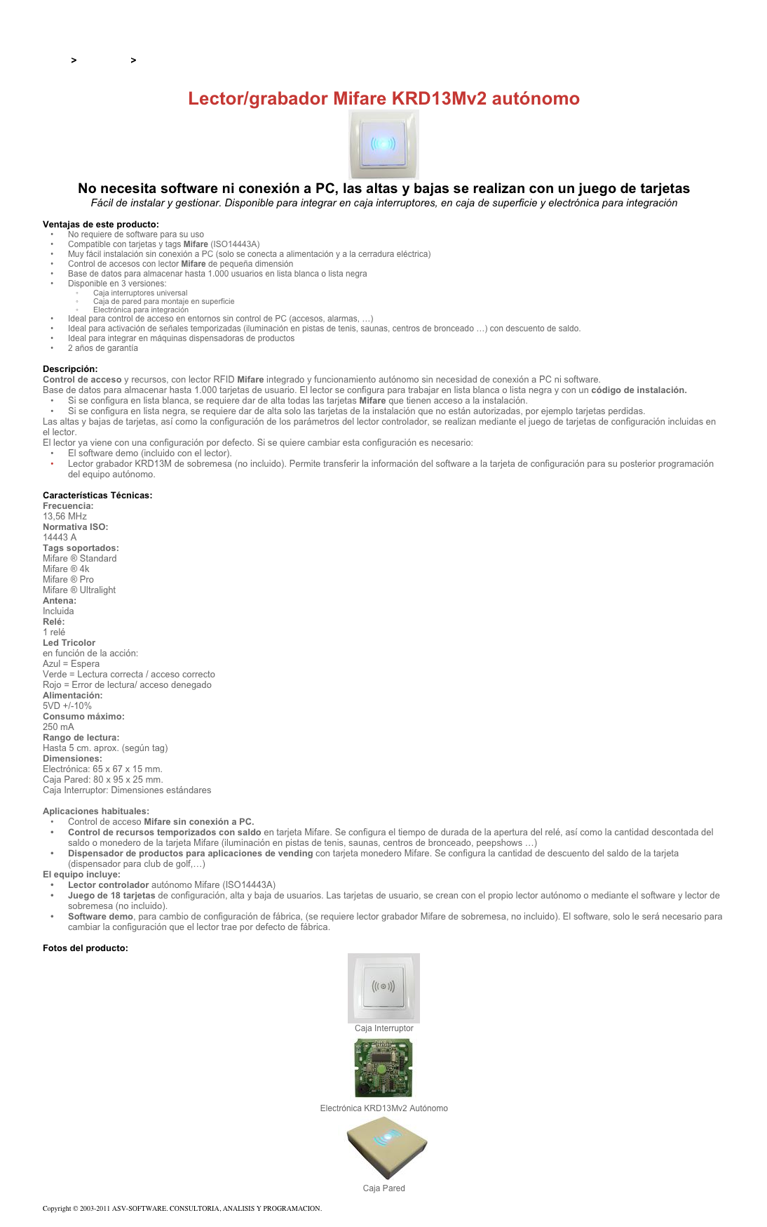 &#10;&#10;Inicio &gt; Productos &gt; Lectores y grabadores RFID 13,56 Mhz&#10;&#10;Lector/grabador Mifare KRD13Mv2 autónomo&#10;￼&#10;No necesita software ni conexión a PC, las altas y bajas se realizan con un juego de tarjetas&#10;Fácil de instalar y gestionar. Disponible para integrar en caja interruptores, en caja de superficie y electrónica para integración&#10;&#10;Ventajas de este producto:&#10;No requiere de software para su uso&#10;Compatible con tarjetas y tags Mifare (ISO14443A)&#10;Muy fácil instalación sin conexión a PC (solo se conecta a alimentación y a la cerradura eléctrica)&#10;Control de accesos con lector Mifare de pequeña dimensión&#10;Base de datos para almacenar hasta 1.000 usuarios en lista blanca o lista negra&#10;Disponible en 3 versiones:&#10;Caja interruptores universal&#10;Caja de pared para montaje en superficie&#10;Electrónica para integración&#10;Ideal para control de acceso en entornos sin control de PC (accesos, alarmas, …)&#10;Ideal para activación de señales temporizadas (iluminación en pistas de tenis, saunas, centros de bronceado …) con descuento de saldo.&#10;Ideal para integrar en máquinas dispensadoras de productos&#10;2 años de garantía&#10;&#10;Descripción:&#10;Control de acceso y recursos, con lector RFID Mifare integrado y funcionamiento autónomo sin necesidad de conexión a PC ni software.&#10;Base de datos para almacenar hasta 1.000 tarjetas de usuario. El lector se configura para trabajar en lista blanca o lista negra y con un código de instalación.&#10;Si se configura en lista blanca, se requiere dar de alta todas las tarjetas Mifare que tienen acceso a la instalación.&#10;Si se configura en lista negra, se requiere dar de alta solo las tarjetas de la instalación que no están autorizadas, por ejemplo tarjetas perdidas.&#10;Las altas y bajas de tarjetas, así como la configuración de los parámetros del lector controlador, se realizan mediante el juego de tarjetas de configuración incluidas en el lector.  El lector ya viene con una configuración por defecto. Si se quiere cambiar esta configuración es necesario:&#10;El software demo (incluido con el lector).&#10;Lector grabador KRD13M de sobremesa (no incluido). Permite transferir la información del software a la tarjeta de configuración para su posterior programación del equipo autónomo.&#10;&#10;Características Técnicas:&#10;Frecuencia:&#10;13,56 MHz&#10;Normativa ISO:&#10;14443 A&#10;Tags soportados:&#10;Mifare ® Standard&#10;Mifare ® 4k&#10;Mifare ® Pro&#10;Mifare ® Ultralight&#10;Antena:&#10;Incluida&#10;Relé:&#10;1 relé&#10;Led Tricolor&#10;en función de la acción:&#10;Azul=Espera&#10;Verde=Lectura correcta / acceso correcto&#10;Rojo=Error de lectura/ acceso denegado&#10;Alimentación:&#10;5VD +/-10%&#10;Consumo máximo:&#10;250 mA&#10;Rango de lectura:&#10;Hasta 5 cm. aprox. (según tag)&#10;Dimensiones:&#10;Electrónica: 65 x 67 x 15 mm.&#10;Caja Pared: 80 x 95 x 25 mm.&#10;Caja Interruptor: Dimensiones estándares&#10;&#10;Aplicaciones habituales:&#10;Control de acceso Mifare sin conexión a PC.&#10;Control de recursos temporizados con saldo en tarjeta Mifare. Se configura el tiempo de durada de la apertura del relé, así como la cantidad descontada del saldo o monedero de la tarjeta Mifare (iluminación en pistas de tenis, saunas, centros de bronceado, peepshows …)&#10;Dispensador de productos para aplicaciones de vending con tarjeta monedero Mifare. Se configura la cantidad de descuento del saldo de la tarjeta (dispensador para club de golf,…)&#10;El equipo incluye:&#10;Lector controlador autónomo Mifare (ISO14443A)&#10;Juego de 18 tarjetas de configuración, alta y baja de usuarios. Las tarjetas de usuario, se crean con el propio lector autónomo o mediante el software y lector de sobremesa (no incluido).&#10;Software demo, para cambio de configuración de fábrica, (se requiere lector grabador Mifare de sobremesa, no incluido). El software, solo le será necesario para cambiar la configuración que el lector trae por defecto de fábrica.&#10;&#10;Fotos del producto:&#10;￼&#10;Caja Interruptor&#10;￼&#10;Electrónica KRD13Mv2 Autónomo&#10;￼&#10;Caja Pared&#10;&#10;Copyright © 2003-2011 ASV-SOFTWARE. CONSULTORIA, ANALISIS Y PROGRAMACION. Condiciones.&#10;
