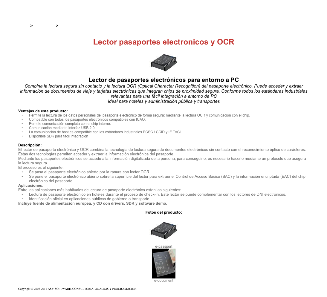 &#10;&#10;Inicio &gt; Productos &gt; Lectores y grabadores RFID 13,56 Mhz&#10;&#10;Lector pasaportes electronicos y OCR&#10;￼&#10;Lector de pasaportes electrónicos para entorno a PC&#10;Combina la lectura segura sin contacto y la lectura OCR (Optical Character Recognition) del pasaporte electrónico. Puede acceder y extraer información de documentos de viaje y tarjetas electrónicas que integran chips de proximidad segura. Conforme todos los estándares industriales relevantes para una fácil integración a entorno de PC&#10;Ideal para hoteles y administración pública y transportes&#10;&#10;Ventajas de este producto:&#10;Permite la lectura de los datos personales del pasaporte electrónico de forma segura: mediante la lectura OCR y comunicación con el chip.&#10;Compatible con todos los pasaportes electrónicos compatibles con ICAO.&#10;Permite comunicación completa con el chip interno.&#10;Comunicación mediante interfaz USB 2.0.&#10;La comunicación de host es compatible con los estándares industriales PCSC / CCID y IE T=CL.&#10;Disponible SDK para fácil integración&#10;&#10;Descripción:&#10;El lector de pasaporte electrónico y OCR combina la tecnología de lectura segura de documentos electrónicos sin contacto con el reconocimiento óptico de carácteres. Estas dos tecnologías permiten acceder y extraer la información electrónica del pasaporte.&#10;Mediante los pasaportes electrónicos se accede a la información digitalizada de la persona, para conseguirlo, es necesario hacerlo mediante un protocolo que asegura la lectura segura.&#10;El proceso es el siguiente:&#10;Se pasa el pasaporte electrónico abierto por la ranura con lector OCR.&#10;Se pone el pasaporte electrónico abierto sobre la superfície del lector para extraer el Control de Acceso Básico (BAC) y la información encriptada (EAC) del chip electrónico del pasaporte.&#10;Aplicaciones:&#10;Entre las aplicaciones más habituales de lectura de pasaporte electrónico estan las siguientes:&#10;Lectura de pasaporte electrónico en hoteles durante el proceso de check-in. Este lector se puede complementar con los lectores de DNI electrónicos.&#10;Identificación oficial en aplicaciones públicas de gobierno o transporte&#10;Incluye fuente de alimentación europea, y CD con drivers, SDK y software demo. &#10;&#10;Fotos del producto:&#10;￼&#10;e-passport&#10;￼&#10;e-document&#10;&#10;Copyright © 2003-2011 ASV-SOFTWARE. CONSULTORIA, ANALISIS Y PROGRAMACION. Condiciones.&#10;