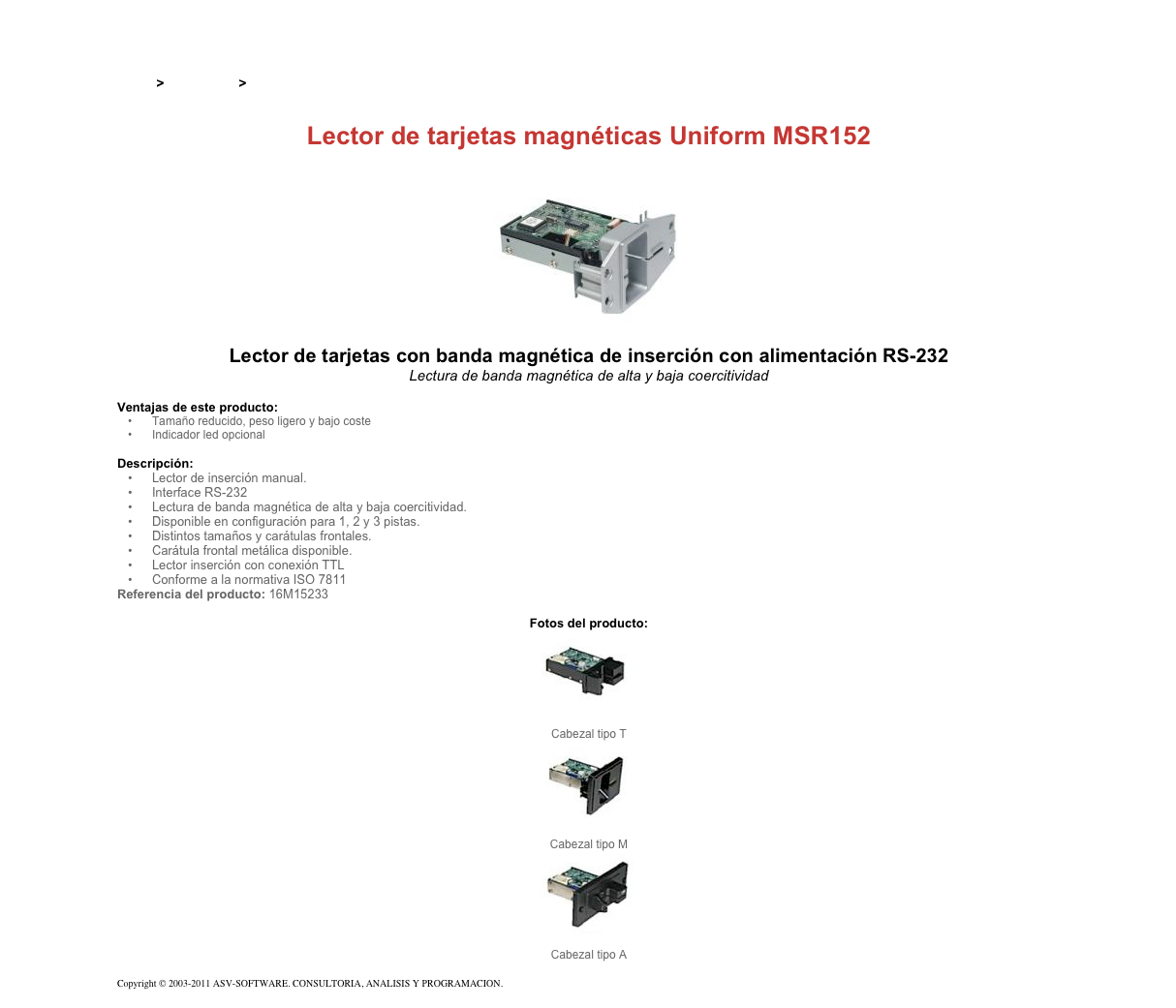 &#10;&#10;Inicio &gt; Productos &gt; Lectores de tarjetas magnéticas de inserción&#10;&#10;Lector de tarjetas magnéticas Uniform MSR152&#10;￼&#10;Lector de tarjetas con banda magnética de inserción con alimentación RS-232&#10;Lectura de banda magnética de alta y baja coercitividad&#10;&#10;Ventajas de este producto:&#10;Tamaño reducido, peso ligero y bajo coste&#10;Indicador led opcional&#10;&#10;Descripción:&#10;Lector de inserción manual.&#10;Interface RS-232&#10;Lectura de banda magnética de alta y baja coercitividad.&#10;Disponible en configuración para 1, 2 y 3 pistas.&#10;Distintos tamaños y carátulas frontales.&#10;Carátula frontal metálica disponible.&#10;Lector inserción con conexión TTL&#10;Conforme a la normativa ISO 7811&#10;Referencia del producto: 16M15233&#10;&#10;Fotos del producto:&#10;￼&#10;Cabezal tipo T&#10;￼&#10;Cabezal tipo M&#10;￼&#10;Cabezal tipo A&#10; &#10;Copyright © 2003-2011 ASV-SOFTWARE. CONSULTORIA, ANALISIS Y PROGRAMACION. Condiciones.&#10;