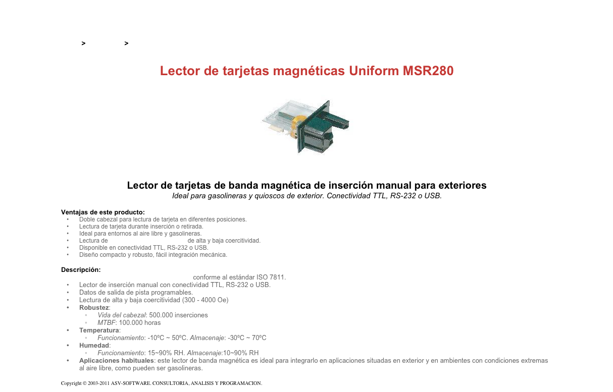 &#10;&#10;Inicio &gt; Productos &gt; Lectores de tarjetas magnéticas de inserción&#10;&#10;Lector de tarjetas magnéticas Uniform MSR280&#10;￼&#10;Lector de tarjetas de banda magnética de inserción manual para exteriores&#10;Ideal para gasolineras y quioscos de exterior. Conectividad TTL, RS-232 o USB.&#10;&#10;Ventajas de este producto:&#10;Doble cabezal para lectura de tarjeta en diferentes posiciones.&#10;Lectura de tarjeta durante inserción o retirada.&#10;Ideal para entornos al aire libre y gasolineras.&#10;Lectura de tarjetas de banda magnética de alta y baja coercitividad.&#10;Disponible en conectividad TTL, RS-232 o USB.&#10;Diseño compacto y robusto, fácil integración mecánica.&#10;&#10;Descripción:&#10;Lector de tarjetas de banda magnética conforme al estándar ISO 7811.&#10;Lector de inserción manual con conectividad TTL, RS-232 o USB.&#10;Datos de salida de pista programables.&#10;Lectura de alta y baja coercitividad (300 - 4000 Oe)&#10;Robustez:&#10;Vida del cabezal: 500.000 inserciones&#10;MTBF: 100.000 horas&#10;Temperatura:&#10;Funcionamiento: -10ºC ~ 50ºC. Almacenaje: -30ºC ~ 70ºC&#10;Humedad:&#10;Funcionamiento: 15~90% RH. Almacenaje:10~90% RH&#10;Aplicaciones habituales: este lector de banda magnética es ideal para integrarlo en aplicaciones situadas en exterior y en ambientes con condiciones extremas al aire libre, como pueden ser gasolineras.&#10; &#10;Copyright © 2003-2011 ASV-SOFTWARE. CONSULTORIA, ANALISIS Y PROGRAMACION. Condiciones.&#10;