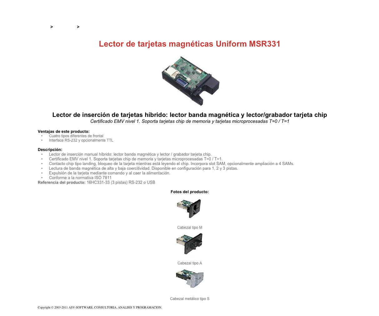 &#10;&#10;Inicio &gt; Productos &gt; Lectores de tarjetas magnéticas de inserción&#10;&#10;Lector de tarjetas magnéticas Uniform MSR331&#10;￼&#10;Lector de inserción de tarjetas híbrido: lector banda magnética y lector/grabador tarjeta chip&#10;Certificado EMV nivel 1. Soporta tarjetas chip de memoria y tarjetas microprocesadas T=0 / T=1&#10;&#10;Ventajas de este producto:&#10;Cuatro tipos diferentes de frontal&#10;Interface RS-232 y opcionalmente TTL&#10;&#10;Descripción:&#10;Lector de inserción manual híbrido: lector banda magnética y lector / grabador tarjeta chip.&#10;Certificado EMV nivel 1. Soporta tarjetas chip de memoria y tarjetas microprocesadas T=0 / T=1.&#10;Contacto chip tipo landing, bloqueo de la tarjeta mientras está leyendo el chip. Incorpora slot SAM, opcionalmente ampliación a 4 SAMs.&#10;Lectura de banda magnética de alta y baja coercitividad. Disponible en configuración para 1, 2 y 3 pistas.&#10;Expulsión de la tarjeta mediante comando y al caer la alimentación.&#10;Conforme a la normativa ISO 7811&#10;Referencia del producto: 16HC331-33 (3 pistas) RS-232 o USB&#10;&#10;Fotos del producto:&#10;￼&#10;Cabezal tipo M&#10;￼&#10;Cabezal tipo A&#10;￼&#10;Cabezal metálico tipo S&#10;&#10;Copyright © 2003-2011 ASV-SOFTWARE. CONSULTORIA, ANALISIS Y PROGRAMACION. Condiciones.&#10;