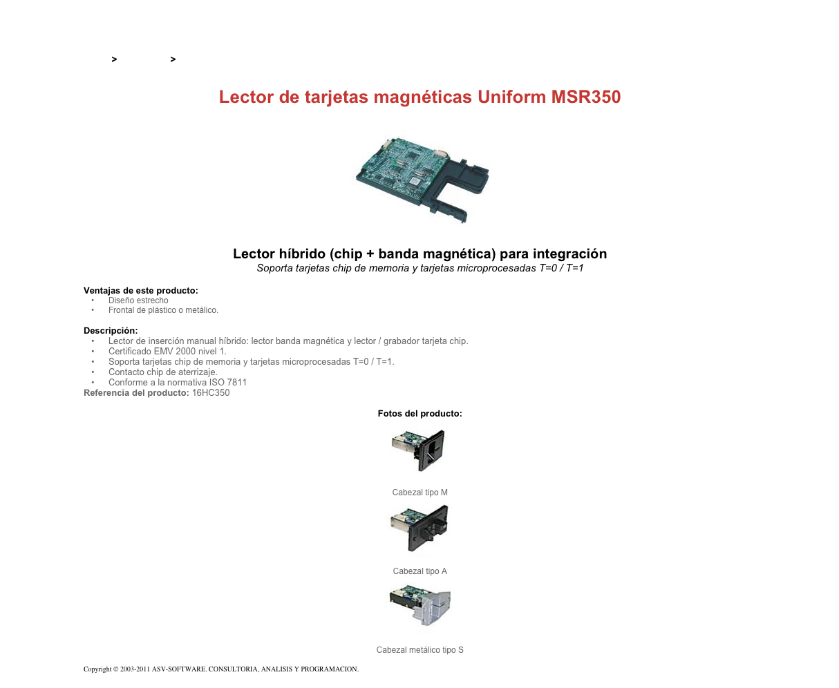 &#10;&#10;Inicio &gt; Productos &gt; Lectores de tarjetas magnéticas de inserción&#10;&#10;Lector de tarjetas magnéticas Uniform MSR350&#10;￼&#10;Lector híbrido (chip + banda magnética) para integración&#10;Soporta tarjetas chip de memoria y tarjetas microprocesadas T=0 / T=1&#10;&#10;Ventajas de este producto:&#10;Diseño estrecho&#10;Frontal de plástico o metálico.&#10;&#10;Descripción:&#10;Lector de inserción manual híbrido: lector banda magnética y lector / grabador tarjeta chip.&#10;Certificado EMV 2000 nivel 1.&#10;Soporta tarjetas chip de memoria y tarjetas microprocesadas T=0 / T=1.&#10;Contacto chip de aterrizaje.&#10;Conforme a la normativa ISO 7811&#10;Referencia del producto: 16HC350&#10;&#10;Fotos del producto:&#10;￼&#10;Cabezal tipo M&#10;￼&#10;Cabezal tipo A&#10;￼&#10;Cabezal metálico tipo S&#10;&#10;Copyright © 2003-2011 ASV-SOFTWARE. CONSULTORIA, ANALISIS Y PROGRAMACION. Condiciones.&#10;