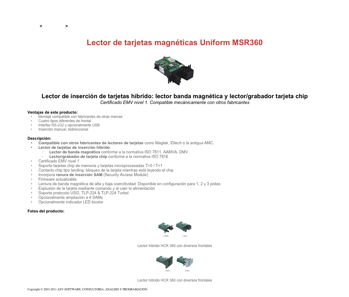 &#10;&#10;Inicio &gt; Productos &gt; Lectores de tarjetas magnéticas de inserción&#10;&#10;Lector de tarjetas magnéticas Uniform MSR360&#10;￼&#10;Lector de inserción de tarjetas híbrido: lector banda magnética y lector/grabador tarjeta chip&#10;Certificado EMV nivel 1. Compatible mecánicamente con otros fabricantes&#10;&#10;Ventajas de este producto:&#10;Montaje compatible con fabricantes de otras marcas&#10;Cuatro tipos diferentes de frontal&#10;Interfaz RS-232 y opcionalmente USB&#10;Inserción manual, bidireccional&#10;&#10;Descripción:&#10;Compatible con otros fabricantes de lectores de tarjetas como Magtek, IDtech o la antigua AMC.&#10;Lector de tarjetas de inserción híbrido:&#10;Lector de banda magnética conforme a la normativa ISO 7811, AAMVA, DMV&#10;Lector/grabador de tarjeta chip conforme a la normativa ISO 7816&#10;Certificado EMV nivel 1&#10;Soporta tarjetas chip de memoria y tarjetas microprocesadas T=0 / T=1&#10;Contacto chip tipo landing, bloqueo de la tarjeta mientras está leyendo el chip&#10;Incorpora ranura de inserción SAM (Security Access Module)&#10;Firmware actualizable&#10;Lectura de banda magnética de alta y baja coercitividad. Disponible en configuración para 1, 2 y 3 pistas&#10;Explusión de la tarjeta mediante comando y al caer la alimentación&#10;Soporta protocolo USI2, TLP-224 &amp; TLP-224 Turbol&#10;Opcionalmente ampliación a 4 SAMs&#10;Opcionalmente indicador LED bicolor&#10;&#10;Fotos del producto:&#10;￼&#10;Lector híbrido HCR 360 con diversos frontales&#10;￼&#10;Lector híbrido HCR 360 con diversos frontales&#10; &#10;Copyright © 2003-2011 ASV-SOFTWARE. CONSULTORIA, ANALISIS Y PROGRAMACION. Condiciones.&#10;