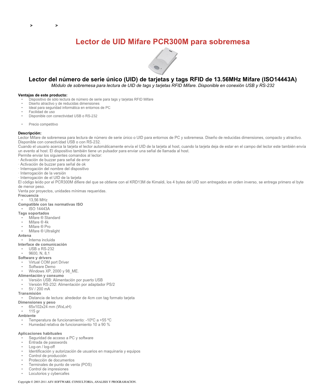 &#10;&#10;Inicio &gt; Productos &gt; Lectores y grabadores RFID 13,56 Mhz&#10;&#10;Lector de UID Mifare PCR300M para sobremesa&#10;￼&#10;Lector del número de serie único (UID) de tarjetas y tags RFID de 13.56MHz Mifare (ISO14443A)&#10;Módulo de sobremesa para lectura de UID de tags y tarjetas RFID Mifare. Disponible en conexión USB y RS-232&#10;&#10;Ventajas de este producto:&#10;Dispositivo de sólo lectura de número de serie para tags y tarjetas RFID Mifare&#10;Diseño atractivo y de reducidas dimensiones&#10;Ideal para seguridad informática en entornos de PC&#10;Facilidad de uso&#10;Disponible con conectividad USB o RS-232&#10;Disponible en 125kHz&#10;Precio competitivo&#10;&#10;Descripción:&#10;Lector Mifare de sobremesa para lectura de número de serie único o UID para entornos de PC y sobremesa. Diseño de reducidas dimensiones, compacto y atractivo.&#10;Disponible con conectividad USB o con RS-232.&#10;Cuando el usuario acerca la tarjeta el lector automáticamente envía el UID de la tarjeta al host, cuando la tarjeta deja de estar en el campo del lector este también envía un evento al host. El dispositivo también tiene un pulsador para enviar una señal de llamada al host.&#10;Permite enviar los siguientes comandos al lector: · Activación de buzzer para señal de error · Activación de buzzer para señal de ok  · Interrogación del nombre del dispositivo · Interrogación de la versión · Interrogación de el UID de la tarjeta&#10;El código leído por el PCR300M difiere del que se obtiene con el KRD13M de Kimaldi, los 4 bytes del UID son entregados en orden inverso, se entrega primero el byte de menor peso.&#10;Venta por proyectos, unidades mínimas requeridas.&#10;Frecuencia &#10;13,56 MHz&#10;Compatible con las normativas ISO &#10;ISO 14443A&#10;Tags soportados &#10;Mifare ® Standard&#10;Mifare ® 4k&#10;Mifare ® Pro&#10;Mifare ® Ultralight&#10;Antena &#10;Interna incluida&#10;Interface de comunicación &#10;USB o RS-232&#10;9600, N, 8,1&#10;Software y drivers &#10;Virtual COM port Driver&#10;Software Demo&#10;Windows XP, 2000 y 98_ME.&#10;Alimentación y consumo &#10;Versión USB: Alimentación por puerto USB&#10;Versión RS-232: Alimentación por adaptador PS/2&#10;5V / 200 mA&#10;Transmisión &#10;Distancia de lectura: alrededor de 4cm con tag formato tarjeta&#10;Dimensiones y peso &#10;65x102x24 mm (WxLxH)&#10;115 gr&#10;Ambiente &#10;Temperatura de funcionamiento: -10ºC a +55 ºC&#10;Humedad relativa de funcionamiento 10 a 90 %&#10;&#10;Aplicaciones habituales &#10;Seguridad de acceso a PC y software&#10;Entrada de passwords&#10;Log-on / log-off&#10;Identificación y autorización de usuarios en maquinaria y equipos&#10;Control de producción&#10;Protección de documentos&#10;Terminales de punto de venta (POS)&#10;Control de impresiones&#10;Locutorios y cybercafes&#10;&#10;Copyright © 2003-2011 ASV-SOFTWARE. CONSULTORIA, ANALISIS Y PROGRAMACION. Condiciones.&#10;