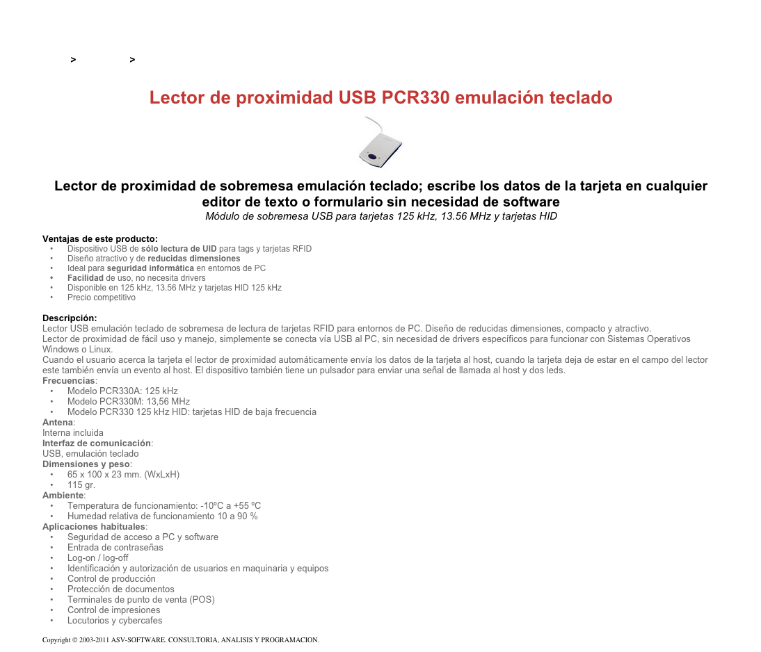 &#10;&#10;Inicio &gt; Productos &gt; Lectores y grabadores RFID 13,56 Mhz&#10;&#10;Lector de proximidad USB PCR330 emulación teclado&#10;￼&#10;Lector de proximidad de sobremesa emulación teclado; escribe los datos de la tarjeta en cualquier editor de texto o formulario sin necesidad de software&#10;Módulo de sobremesa USB para tarjetas 125 kHz, 13.56 MHz y tarjetas HID&#10;&#10;Ventajas de este producto:&#10;Dispositivo USB de sólo lectura de UID para tags y tarjetas RFID&#10;Diseño atractivo y de reducidas dimensiones&#10;Ideal para seguridad informática en entornos de PC&#10;Facilidad de uso, no necesita drivers&#10;Disponible en 125 kHz, 13.56 MHz y tarjetas HID 125 kHz&#10;Precio competitivo&#10;&#10;Descripción:&#10;Lector USB emulación teclado de sobremesa de lectura de tarjetas RFID para entornos de PC. Diseño de reducidas dimensiones, compacto y atractivo.&#10;Lector de proximidad de fácil uso y manejo, simplemente se conecta vía USB al PC, sin necesidad de drivers específicos para funcionar con Sistemas Operativos Windows o Linux.&#10;Cuando el usuario acerca la tarjeta el lector de proximidad automáticamente envía los datos de la tarjeta al host, cuando la tarjeta deja de estar en el campo del lector este también envía un evento al host. El dispositivo también tiene un pulsador para enviar una señal de llamada al host y dos leds.&#10;Frecuencias:&#10;Modelo PCR330A: 125 kHz&#10;Modelo PCR330M: 13,56 MHz&#10;Modelo PCR330 125 kHz HID: tarjetas HID de baja frecuencia&#10;Antena:&#10;Interna incluida&#10;Interfaz de comunicación:&#10;USB, emulación teclado&#10;Dimensiones y peso:&#10;65 x 100 x 23 mm. (WxLxH)&#10;115 gr.&#10;Ambiente:&#10;Temperatura de funcionamiento: -10ºC a +55 ºC&#10;Humedad relativa de funcionamiento 10 a 90 %&#10;Aplicaciones habituales:&#10;Seguridad de acceso a PC y software&#10;Entrada de contraseñas&#10;Log-on / log-off&#10;Identificación y autorización de usuarios en maquinaria y equipos&#10;Control de producción&#10;Protección de documentos&#10;Terminales de punto de venta (POS)&#10;Control de impresiones&#10;Locutorios y cybercafes&#10;&#10;Copyright © 2003-2011 ASV-SOFTWARE. CONSULTORIA, ANALISIS Y PROGRAMACION. Condiciones.&#10;