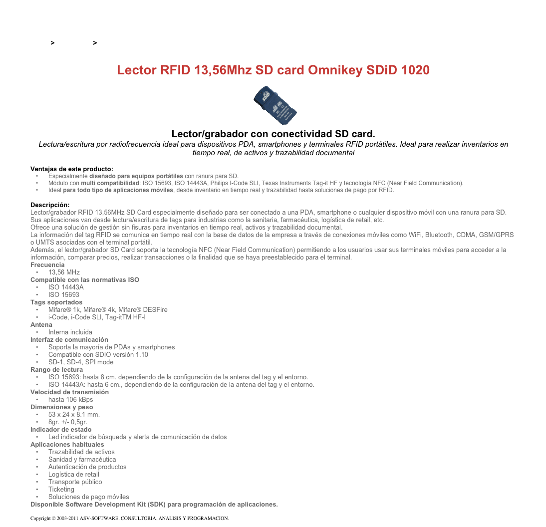 &#10;&#10;Inicio &gt; Productos &gt; Lectores y grabadores RFID 13,56 Mhz&#10;&#10;Lector RFID 13,56Mhz SD card Omnikey SDiD 1020&#10;￼&#10;Lector/grabador con conectividad SD card.&#10;Lectura/escritura por radiofrecuencia ideal para dispositivos PDA, smartphones y terminales RFID portátiles. Ideal para realizar inventarios en tiempo real, de activos y trazabilidad documental&#10;&#10;Ventajas de este producto:&#10;Especialmente diseñado para equipos portátiles con ranura para SD.&#10;Módulo con multi compatibilidad: ISO 15693, ISO 14443A, Philips I-Code SLI, Texas Instruments Tag-it HF y tecnología NFC (Near Field Communication).&#10;Ideal para todo tipo de aplicaciones móviles, desde inventario en tiempo real y trazabilidad hasta soluciones de pago por RFID.&#10;&#10;Descripción:&#10;Lector/grabador RFID 13,56MHz SD Card especialmente diseñado para ser conectado a una PDA, smartphone o cualquier dispositivo móvil con una ranura para SD.&#10;Sus aplicaciones van desde lectura/escritura de tags para industrias como la sanitaria, farmacéutica, logística de retail, etc.&#10;Ofrece una solución de gestión sin fisuras para inventarios en tiempo real, activos y trazabilidad documental.&#10;La información del tag RFID se comunica en tiempo real con la base de datos de la empresa a través de conexiones móviles como WiFi, Bluetooth, CDMA, GSM/GPRS o UMTS asociadas con el terminal portátil.&#10;Además, el lector/grabador SD Card soporta la tecnología NFC (Near Field Communication) permitiendo a los usuarios usar sus terminales móviles para acceder a la información, comparar precios, realizar transacciones o la finalidad que se haya preestablecido para el terminal.&#10;Frecuencia&#10;13,56 MHz&#10;Compatible con las normativas ISO&#10;ISO 14443A&#10;ISO 15693&#10;Tags soportados&#10;Mifare® 1k, Mifare® 4k, Mifare® DESFire&#10;i-Code, i-Code SLI, Tag-itTM HF-I&#10;Antena&#10;Interna incluida&#10;Interfaz de comunicación&#10;Soporta la mayoría de PDAs y smartphones&#10;Compatible con SDIO versión 1.10&#10;SD-1, SD-4, SPI mode&#10;Rango de lectura&#10;ISO 15693: hasta 8 cm. dependiendo de la configuración de la antena del tag y el entorno.&#10;ISO 14443A: hasta 6 cm., dependiendo de la configuración de la antena del tag y el entorno.&#10;Velocidad de transmisión&#10;hasta 106 kBps&#10;Dimensiones y peso&#10;53 x 24 x 8.1 mm.&#10;8gr. +/- 0,5gr.&#10;Indicador de estado&#10;Led indicador de búsqueda y alerta de comunicación de datos&#10;Aplicaciones habituales&#10;Trazabilidad de activos&#10;Sanidad y farmacéutica&#10;Autenticación de productos&#10;Logística de retail&#10;Transporte público&#10;Ticketing&#10;Soluciones de pago móviles&#10;Disponible Software Development Kit (SDK) para programación de aplicaciones.&#10;&#10;Copyright © 2003-2011 ASV-SOFTWARE. CONSULTORIA, ANALISIS Y PROGRAMACION. Condiciones.&#10;