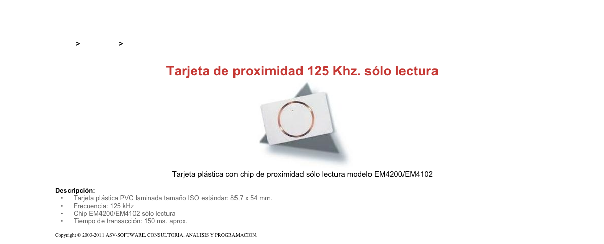 &#10;&#10;Inicio &gt; Productos &gt; Tarjetas RFID&#10;&#10;Tarjeta de proximidad 125 Khz. sólo lectura&#10;￼&#10;Tarjeta plástica con chip de proximidad sólo lectura modelo EM4200/EM4102&#10;&#10;Descripción:&#10;Tarjeta plástica PVC laminada tamaño ISO estándar: 85,7 x 54 mm.&#10;Frecuencia: 125 kHz&#10;Chip EM4200/EM4102 sólo lectura&#10;Tiempo de transacción: 150 ms. aprox.&#10;&#10;Copyright © 2003-2011 ASV-SOFTWARE. CONSULTORIA, ANALISIS Y PROGRAMACION. Condiciones.&#10;