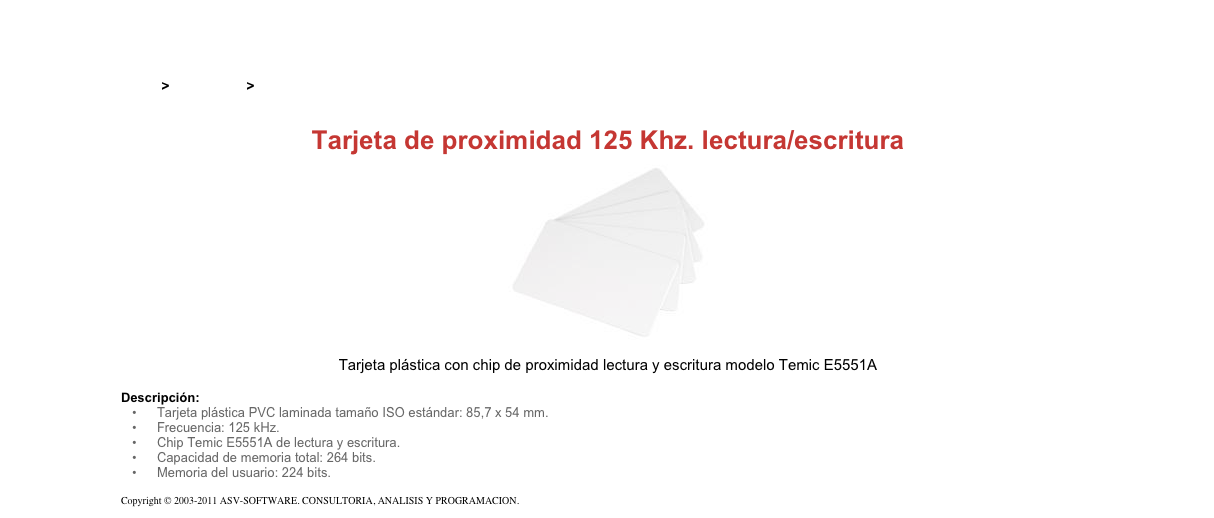 &#10;&#10;Inicio &gt; Productos &gt; Tarjetas RFID&#10;&#10;Tarjeta de proximidad 125 Khz. lectura/escritura&#10;￼&#10;Tarjeta plástica con chip de proximidad lectura y escritura modelo Temic E5551A&#10;&#10;Descripción:&#10;Tarjeta plástica PVC laminada tamaño ISO estándar: 85,7 x 54 mm.&#10;Frecuencia: 125 kHz.&#10;Chip Temic E5551A de lectura y escritura.&#10;Capacidad de memoria total: 264 bits.&#10;Memoria del usuario: 224 bits.&#10;&#10;Copyright © 2003-2011 ASV-SOFTWARE. CONSULTORIA, ANALISIS Y PROGRAMACION. Condiciones.&#10;