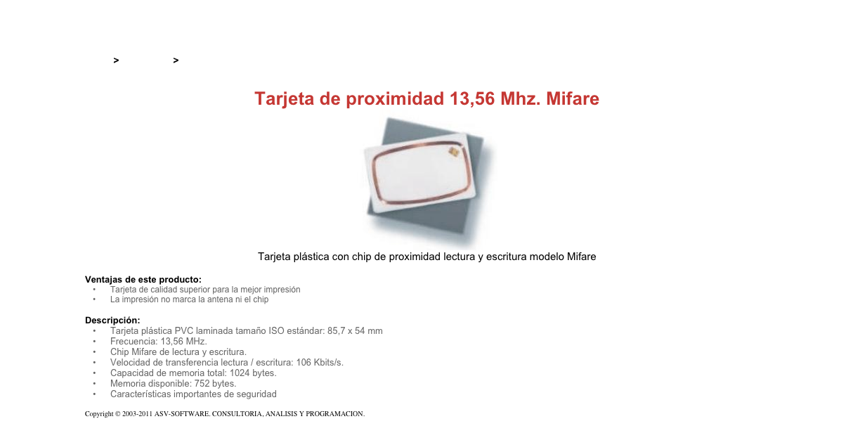 &#10;&#10;Inicio &gt; Productos &gt; Tarjetas RFID&#10;&#10;Tarjeta de proximidad 13,56 Mhz. Mifare&#10;￼&#10;Tarjeta plástica con chip de proximidad lectura y escritura modelo Mifare&#10;&#10;Ventajas de este producto:&#10;Tarjeta de calidad superior para la mejor impresión&#10;La impresión no marca la antena ni el chip&#10;&#10;Descripción:&#10;Tarjeta plástica PVC laminada tamaño ISO estándar: 85,7 x 54 mm&#10;Frecuencia: 13,56 MHz.&#10;Chip Mifare de lectura y escritura.&#10;Velocidad de transferencia lectura / escritura: 106 Kbits/s.&#10;Capacidad de memoria total: 1024 bytes.&#10;Memoria disponible: 752 bytes.&#10;Características importantes de seguridad&#10;&#10;Copyright © 2003-2011 ASV-SOFTWARE. CONSULTORIA, ANALISIS Y PROGRAMACION. Condiciones.&#10;