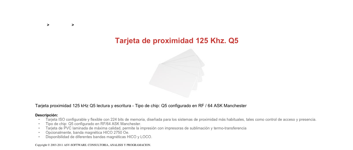 &#10;&#10;Inicio &gt; Productos &gt; Tarjetas RFID&#10;&#10;Tarjeta de proximidad 125 Khz. Q5&#10;￼&#10;Tarjeta proximidad 125 kHz Q5 lectura y escritura - Tipo de chip: Q5 configurado en RF / 64 ASK Manchester&#10;&#10;Descripción:&#10;Tarjeta ISO configurable y flexible con 224 bits de memoria, diseñada para los sistemas de proximidad más habituales, tales como control de acceso y presencia.&#10;Tipo de chip: Q5 configurado en RF/64 ASK Manchester.&#10;Tarjeta de PVC laminada de máxima calidad, permite la impresión con impresoras de sublimación y termo-transferencia&#10;Opcionalmente, banda magnética HICO 2750 Oe.&#10;Disponibilidad de diferentes bandas magnéticas HICO y LOCO.&#10;&#10;Copyright © 2003-2011 ASV-SOFTWARE. CONSULTORIA, ANALISIS Y PROGRAMACION. Condiciones.&#10;