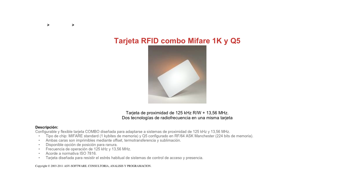 &#10;&#10;Inicio &gt; Productos &gt; Tarjetas RFID&#10;&#10;Tarjeta RFID combo Mifare 1K y Q5&#10;￼&#10;&#10;Tarjeta de proximidad de 125 kHz R/W + 13,56 MHz.&#10;Dos tecnologías de radiofrecuencia en una misma tarjeta&#10;&#10;Descripción:&#10;Configurable y flexible tarjeta COMBO diseñada para adaptarse a sistemas de proximidad de 125 kHz y 13,56 MHz.&#10;Tipo de chip: MIFARE standard (1 kybites de memoria) y Q5 configurado en RF/64 ASK Manchester (224 bits de memoria).&#10;Ambas caras son imprimibles mediante offset, termotransferencia y sublimación.&#10;Disponible opción de posición para ranura.&#10;Frecuencia de operación de 125 kHz y 13,56 MHz.&#10;Acorde a normativa ISO 7816.&#10;Tarjeta diseñada para resistir el estrés habitual de sistemas de control de acceso y presencia.&#10;&#10;Copyright © 2003-2011 ASV-SOFTWARE. CONSULTORIA, ANALISIS Y PROGRAMACION. Condiciones.&#10;