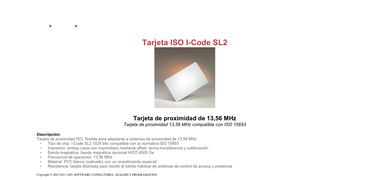 &#10;&#10;Inicio &gt; Productos &gt; Tarjetas RFID&#10;&#10;Tarjeta ISO I-Code SL2&#10;￼&#10;&#10;Tarjeta de proximidad de 13,56 MHz&#10;Tarjeta de proximidad 13,56 MHz compatible con ISO 15693&#10;&#10;Descripción:&#10;Tarjeta de proximidad ISO, flexible para adaptarse a sistemas de proximidad de 13,56 MHz&#10;Tipo de chip: I-Code SL2 1024 bits compatible con la normativa ISO 15693&#10;Impresión: ambas caras son imprimibles mediante offset, termo-transferencia y sublimación.&#10;Banda magnética: banda magnética opcional HICO 4000 Oe&#10;Frecuencia de operación: 13,56 MHz&#10;Material: PVC blanco (satinado) con un revestimiento especial&#10;Resistencia: tarjeta diseñada para resistir el estrés habitual de sistemas de control de acceso y presencia&#10;&#10;Copyright © 2003-2011 ASV-SOFTWARE. CONSULTORIA, ANALISIS Y PROGRAMACION. Condiciones.&#10;