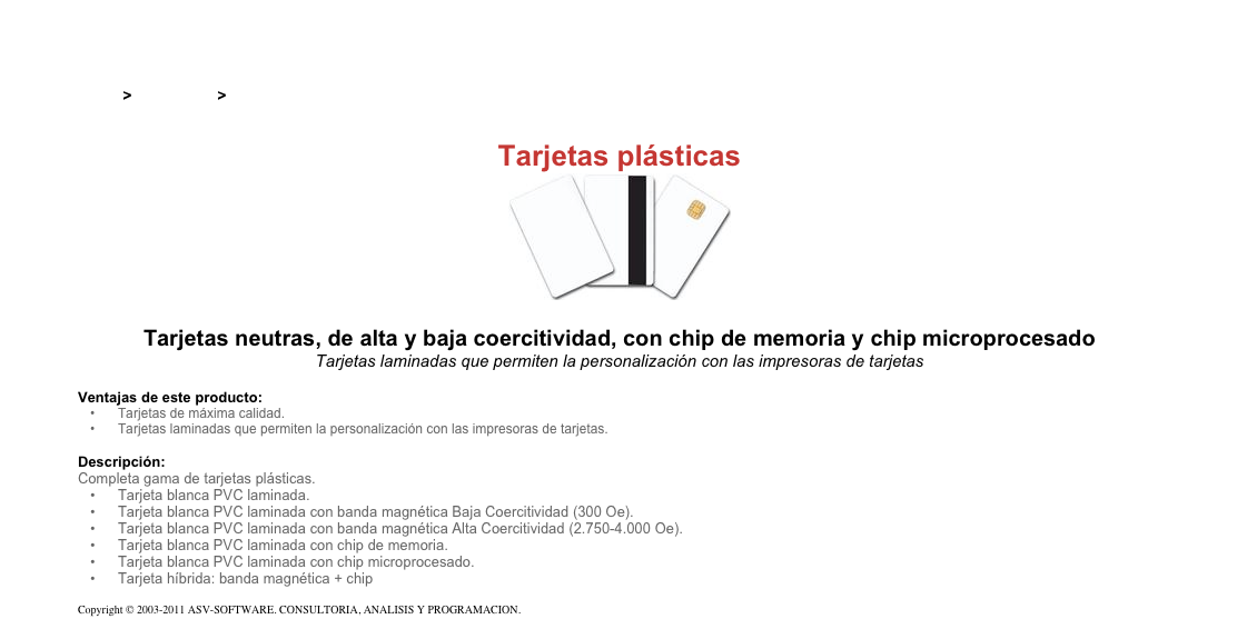 &#10;&#10;Inicio &gt; Productos &gt; Tarjetas magnéticas y chip&#10;&#10;Tarjetas plásticas&#10;￼&#10;&#10;Tarjetas neutras, de alta y baja coercitividad, con chip de memoria y chip microprocesado&#10;Tarjetas laminadas que permiten la personalización con las impresoras de tarjetas&#10;&#10;Ventajas de este producto:&#10;Tarjetas de máxima calidad.&#10;Tarjetas laminadas que permiten la personalización con las impresoras de tarjetas.&#10;&#10;Descripción:&#10;Completa gama de tarjetas plásticas.&#10;Tarjeta blanca PVC laminada.&#10;Tarjeta blanca PVC laminada con banda magnética Baja Coercitividad (300 Oe).&#10;Tarjeta blanca PVC laminada con banda magnética Alta Coercitividad (2.750-4.000 Oe).&#10;Tarjeta blanca PVC laminada con chip de memoria.&#10;Tarjeta blanca PVC laminada con chip microprocesado.&#10;Tarjeta híbrida: banda magnética + chip&#10;&#10;Copyright © 2003-2011 ASV-SOFTWARE. CONSULTORIA, ANALISIS Y PROGRAMACION. Condiciones.&#10;