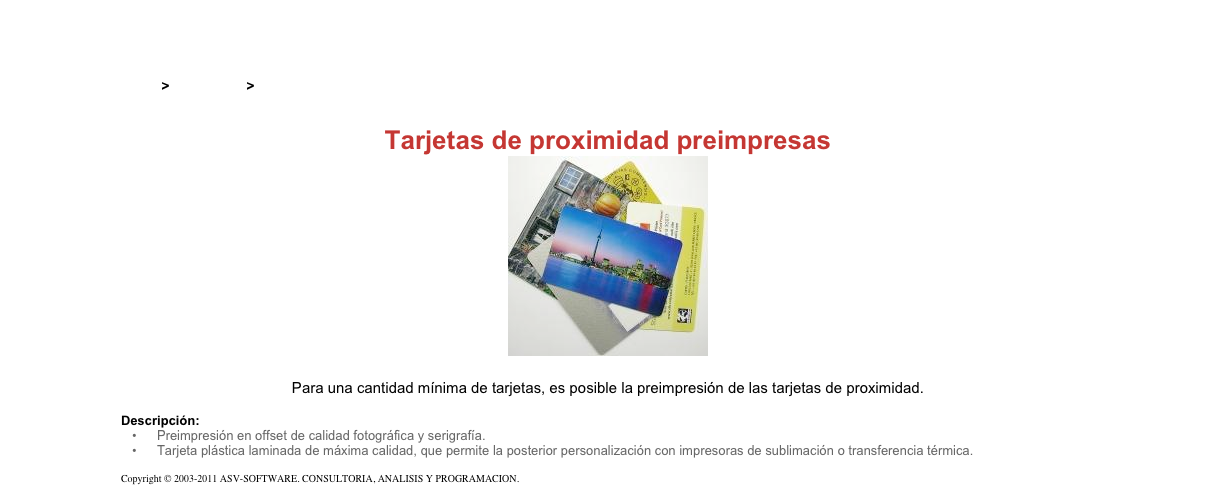 &#10;&#10;Inicio &gt; Productos &gt; Tarjetas RFID&#10;&#10;Tarjetas de proximidad preimpresas&#10;￼&#10;&#10;Para una cantidad mínima de tarjetas, es posible la preimpresión de las tarjetas de proximidad.&#10;&#10;Descripción:&#10;Preimpresión en offset de calidad fotográfica y serigrafía.&#10;Tarjeta plástica laminada de máxima calidad, que permite la posterior personalización con impresoras de sublimación o transferencia térmica.&#10;&#10;Copyright © 2003-2011 ASV-SOFTWARE. CONSULTORIA, ANALISIS Y PROGRAMACION. Condiciones.&#10;