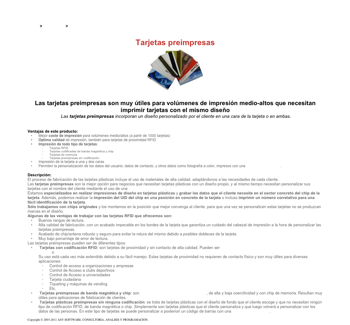 &#10;&#10;Inicio &gt; Productos &gt; Tarjetas preimpresas&#10;&#10;Tarjetas preimpresas&#10;￼&#10;&#10;Las tarjetas preimpresas son muy útiles para volúmenes de impresión medio-altos que necesitan imprimir tarjetas con el mismo diseño&#10; Las tarjetas preimpresas incorporan un diseño personalizado por el cliente en una cara de la tarjeta o en ambas.&#10;&#10;&#10;Ventajas de este producto:&#10;Mejor coste de impresión para volúmenes medio/altos (a partir de 1000 tarjetas)&#10;Óptima calidad de impresión, también para tarjetas de proximidad RFID &#10;Impresión de todo tipo de tarjetas: &#10;Tarjetas RFID &#10;Tarjetas codificadas de banda magnética y chip &#10;Tarjetas de memoria &#10;Tarjetas preimpresas sin codificación &#10;Impresión de la tarjeta a una y dos caras &#10;Permiten la personalización de los datos del usuario, datos de contacto, y otros datos como fotografía a color, impresos con una impresora de tarjetas. &#10;&#10;Descripción:&#10;El proceso de fabricación de las tarjetas plásticas incluye el uso de materiales de alta calidad, adaptándonos a las necesidades de cada cliente.&#10;Las tarjetas preimpresas son la mejor opción para negocios que necesitan tarjetas plásticas con un diseño propio, y al mismo tiempo necesitan personalizar sus tarjetas con el nombre del cliente mediante el uso de una impresora de tarjetas.&#10;Estamos especializados en realizar impresiones de diseño en tarjetas plásticas y grabar los datos que el cliente necesite en el sector concreto del chip de la tarjeta. Además, podemos realizar la impresión del UID del chip en una posición en concreto de la tarjeta o incluso imprimir un número correlativo para una fácil identificación de la tarjeta.&#10;Sólo trabajamos con chips originales y los montamos en la posición que mejor convenga al cliente, para que una vez se personalicen estas tarjetas no se produzcan marcas en el diseño.&#10;Algunas de las ventajas de trabajar con las tarjetas RFID que ofrecemos son: &#10;Buenos rangos de lectura.&#10;Alta calidad de fabricación, con un acabado impecable en los bordes de la tarjeta que garantiza un cuidado del cabezal de impresión a la hora de personalizar las tarjetas preimpresas. &#10;Acabado de chip/antena robusto y seguro para evitar la rotura del mismo debido a posibles dobleces de la tarjeta. &#10;Muy bajo porcentaje de error de lectura.&#10;Las tarjetas preimpresas pueden ser de diferentes tipos:&#10; Tarjetas con codificación RFID: son tarjetas de proximidad y sin contacto de alta calidad. Pueden ser tarjetas de alta frecuencia (tarjeta preimpresa RFID Mifare) o tarjetas de baja frecuencia (tarjeta preimpresa EM4102). Su uso está cada vez más extendido debido a su fácil manejo. Estas tarjetas de proximidad no requieren de contacto físico y son muy útiles para diversas aplicaciones:&#10;Control de acceso a organizaciones y empresas &#10;Control de Acceso a clubs deportivos &#10;Control de Acceso a universidades &#10;Tarjeta ciudadana &#10;Tiqueting y máquinas de vending&#10;Etc.&#10; Tarjetas preimpresas de banda magnética y chip: son tarjetas plásticas de banda magnética, de alta y baja coercitividad y con chip de memoria. Resultan muy útiles para aplicaciones de fidelización de clientes.&#10; Tarjetas plásticas preimpresas sin ninguna codificación: se trata de tarjetas plásticas con el diseño de fondo que el cliente escoge y que no necesitan ningún tipo de codificación RFID, de banda magnética o chip. Simplemente son tarjetas plásticas que el cliente personaliza y que luego volverá a personalizar con los datos de las personas. En este tipo de tarjetas se puede personalizar a posteriori un código de barras con una impresora de tarjetas.&#10;&#10;Copyright © 2003-2011 ASV-SOFTWARE. CONSULTORIA, ANALISIS Y PROGRAMACION. Condiciones.&#10;