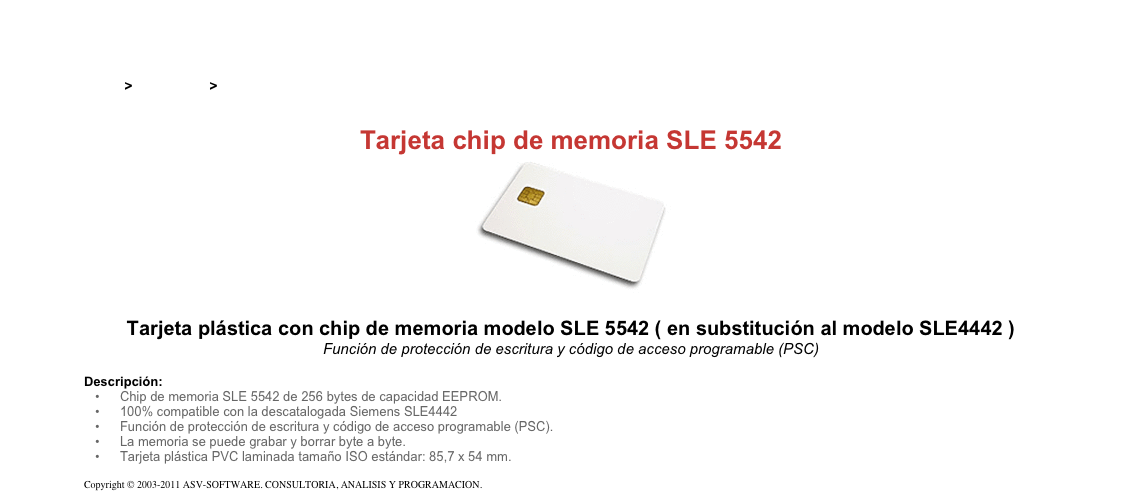 &#10;&#10;Inicio &gt; Productos &gt; Tarjetas magnéticas y chip&#10;&#10;Tarjeta chip de memoria SLE 5542&#10;￼&#10;&#10;Tarjeta plástica con chip de memoria modelo SLE 5542 ( en substitución al modelo SLE4442 )&#10;Función de protección de escritura y código de acceso programable (PSC)&#10;&#10;Descripción:&#10;Chip de memoria SLE 5542 de 256 bytes de capacidad EEPROM.&#10;100% compatible con la descatalogada Siemens SLE4442&#10;Función de protección de escritura y código de acceso programable (PSC).&#10;La memoria se puede grabar y borrar byte a byte.&#10;Tarjeta plástica PVC laminada tamaño ISO estándar: 85,7 x 54 mm.&#10;&#10;Copyright © 2003-2011 ASV-SOFTWARE. CONSULTORIA, ANALISIS Y PROGRAMACION. Condiciones.&#10;