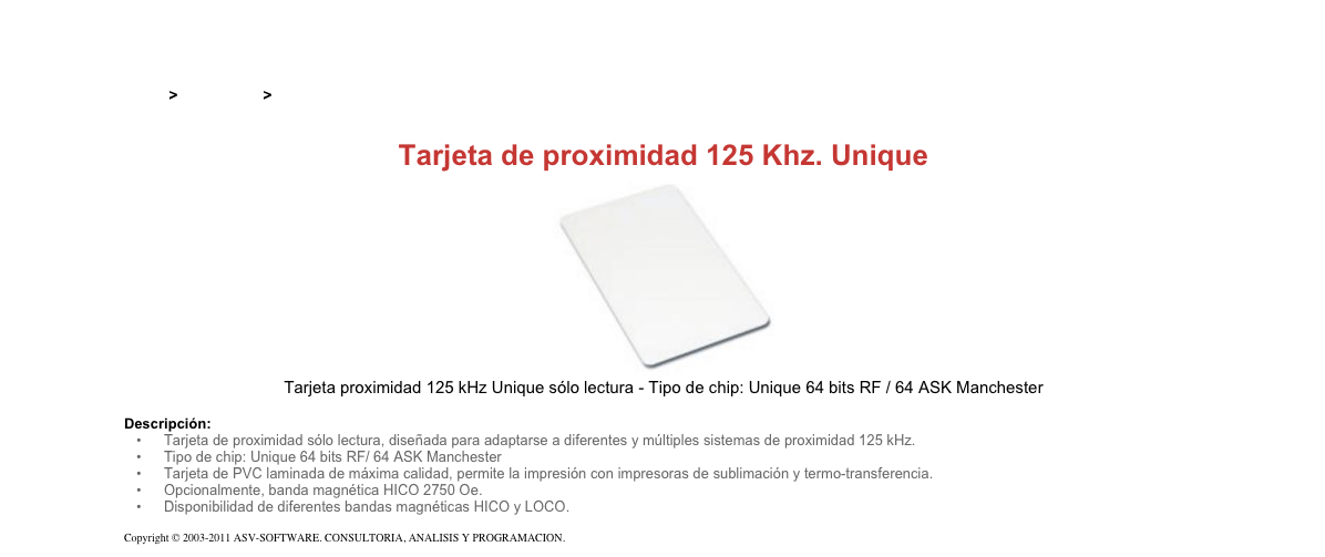 &#10;&#10;Inicio &gt; Productos &gt; Tarjetas RFID&#10;&#10;Tarjeta de proximidad 125 Khz. Unique&#10;￼&#10;Tarjeta proximidad 125 kHz Unique sólo lectura - Tipo de chip: Unique 64 bits RF / 64 ASK Manchester&#10;&#10;Descripción:&#10;Tarjeta de proximidad sólo lectura, diseñada para adaptarse a diferentes y múltiples sistemas de proximidad 125 kHz.&#10;Tipo de chip: Unique 64 bits RF/ 64 ASK Manchester&#10;Tarjeta de PVC laminada de máxima calidad, permite la impresión con impresoras de sublimación y termo-transferencia.&#10;Opcionalmente, banda magnética HICO 2750 Oe.&#10;Disponibilidad de diferentes bandas magnéticas HICO y LOCO.&#10;&#10;Copyright © 2003-2011 ASV-SOFTWARE. CONSULTORIA, ANALISIS Y PROGRAMACION. Condiciones.&#10;